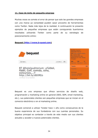 11. Caso de éxito de pequeña empresa


Muchas veces se comete el error de pensar que solo las grandes empresas
con una marca ya consolidad pueden sacar provecho de herramientas
como Twitter. Nada más lejos de la realidad. A continuación te presento
ejemplos de pequeñas empresas que están consiguiendo buenísimos
resultados     utilizando   Twitter   como   parte    de      su    estrategia     de
posicionamiento online:


Bequest (http://www.b-quest.com)




Bequest   es    una    empresa    que    ofrece   servicios    de    diseño      web,
programación y marketing online en general (SEO, SEM, email marketing,
etc.). sus potenciales clientes son pequeñas empresas que se inician en el
comercio electrónico o en el marketing online.


Bequest comenzó a utilizar Twister hace 1 año como consecuencia de la
buena experiencia de sus fundadores con sus cuentas personales. Su
objetivo principal es contactar a través de este medio con sus clientes
actuales y acceder a nuevos potenciales clientes.




                                        34
 