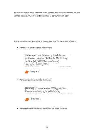 El uso de Twitter les ha tenido como consecuencia un incremento en sus
ventas de un 12%, sobre todo gracias a la consultoría en SEO.




Estos son algunos ejemplo de la manera en que Bequest utiliza Twitter:


   •   Para hacer promociones de eventos:




   •   Para compartir contenido de interés




   •   Para retwittear contenido de interés de otros usuarios




                                    35
 