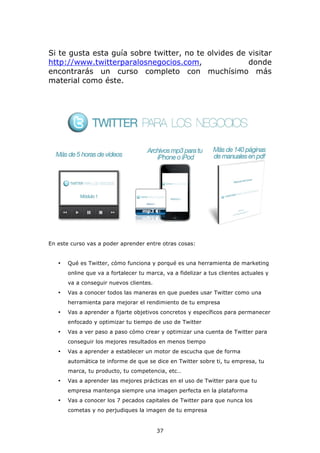 Si te gusta esta guía sobre twitter, no te olvides de visitar
http://www.twitterparalosnegocios.com,                donde
encontrarás un curso completo con muchísimo más
material como éste.




En este curso vas a poder aprender entre otras cosas:


   •   Qué es Twitter, cómo funciona y porqué es una herramienta de marketing
       online que va a fortalecer tu marca, va a fidelizar a tus clientes actuales y
       va a conseguir nuevos clientes.
   •   Vas a conocer todos las maneras en que puedes usar Twitter como una
       herramienta para mejorar el rendimiento de tu empresa
   •   Vas a aprender a fijarte objetivos concretos y específicos para permanecer
       enfocado y optimizar tu tiempo de uso de Twitter
   •   Vas a ver paso a paso cómo crear y optimizar una cuenta de Twitter para
       conseguir los mejores resultados en menos tiempo
   •   Vas a aprender a establecer un motor de escucha que de forma
       automática te informe de que se dice en Twitter sobre ti, tu empresa, tu
       marca, tu producto, tu competencia, etc…
   •   Vas a aprender las mejores prácticas en el uso de Twitter para que tu
       empresa mantenga siempre una imagen perfecta en la plataforma
   •   Vas a conocer los 7 pecados capitales de Twitter para que nunca los
       cometas y no perjudiques la imagen de tu empresa


                                         37
 