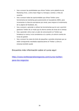 •   Vas a conocer las posibilidades que ofrece Twitter como plataforma de
      Marketing Viral, y cómo hacer llegar tu mensaje a cientos y miles de
      usuarios
  •   Vas a conocer todas las oportunidades que ofrece Twitter como
      herramienta de marketing para posicionarte en buscadores (SEO), para
      incrementar tu lista de suscriptores por email, para mejorar el rendimiento
      de tu página de Facebook, etc…
  •   Vas a conocer y aprender a utilizar las herramientas que te van a permitir
      gestionar Twitter de un modo que te ahorra cientos de horas de tu tiempo
  •   Vas a aprender cómo crear un plan de comunicación en Twitter que
      fortalezca tu marca, le de consistencia a tu cuenta y te ahorre cientos de
      horas de gestión
  •   Vas a conocer los casos de éxito de pequeñas y grandes empresas que ya
      están consiguiendo resultados espectaculares en Twitter y cómo tu
      empresa también puede



Encuentra más información sobre el curso aquí:


http://www.twitterparalosnegocios.com/curso-twitter-
para-los-negocios




                                       38
 