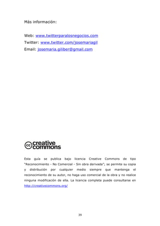 Más información:


Web: www.twitterparalosnegocios.com
Twitter: www.twitter.com/josemariagil
Email: josemaria.giliber@gmail.com




Esta   guía   se   publica   bajo    licencia   Creative   Commons   de     tipo
“Reconocimiento - No Comercial - Sin obra derivada”; se permite su copia
y   distribución   por   cualquier    medio     siempre    que   mantenga     el
reconocimiento de su autor, no haga uso comercial de la obra y no realice
ninguna modificación de ella. La licencia completa puede consultarse en
http://creativecommons.org/




                                       39
 