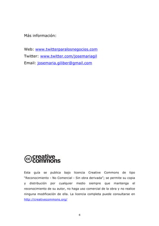 Más información:


Web: www.twitterparalosnegocios.com
Twitter: www.twitter.com/josemariagil
Email: josemaria.giliber@gmail.com




Esta   guía   se   publica   bajo    licencia   Creative   Commons   de     tipo
“Reconocimiento - No Comercial - Sin obra derivada”; se permite su copia
y   distribución   por   cualquier    medio     siempre    que   mantenga     el
reconocimiento de su autor, no haga uso comercial de la obra y no realice
ninguna modificación de ella. La licencia completa puede consultarse en
http://creativecommons.org/




                                        4
 