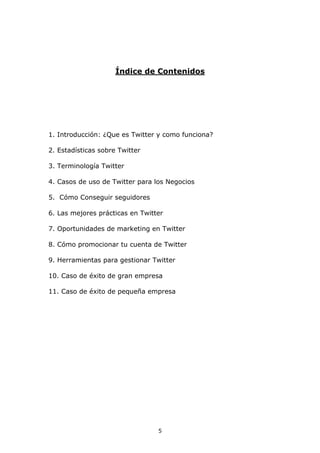 Índice de Contenidos




1. Introducción: ¿Que es Twitter y como funciona?

2. Estadísticas sobre Twitter

3. Terminología Twitter

4. Casos de uso de Twitter para los Negocios

5. Cómo Conseguir seguidores

6. Las mejores prácticas en Twitter

7. Oportunidades de marketing en Twitter

8. Cómo promocionar tu cuenta de Twitter

9. Herramientas para gestionar Twitter

10. Caso de éxito de gran empresa

11. Caso de éxito de pequeña empresa




                                 5
 