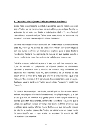 1. Introducción: ¿Que es Twitter y como funciona?

Desde hace unos meses la cantidad de personas que me hacen preguntas
sobre Twitter se ha incrementado considerablemente. Amigos, familiares,
visitantes de mi blog, etc. Desde lo más básico ¿Qué c*!?+o es Twitter?
hasta ¿Como se puede utilizar Twitter para incrementar las ventas de una
empresa? o ¿Cómo has conseguido tantos Followers?


Esto me ha demostrado que el interés en Twitter crece exponencialmente
cada día, y que ya no es cosa de unos pocos “frikis”. Así que mi objetivo
con esta curso es ofrecer un manual que explique paso a paso desde lo
más básico, hasta lo más complejo, la manera en que puedes sacarle el
mayor rendimiento como herramienta de trabajo para tu empresa.


Quizá la pregunta más básica pero a la vez más difícil de responder sea:
¿Qué es Twitter? Es complicado de explicar porque he encontrado
personas y empresas que lo utilizan de maneras muy diferentes con
objetivos muy distintos. Para mi, personalmente, es un híbrido de red
social, email, y micro-blog. Todo gira entorno a una pregunta: ¿Qué estas
haciendo? Con menos de 140 caracteres debes responder a esa pregunta.
Cualquier usuario dentro de Twitter puede elegir “seguirte” y recibir tus
“tweets”.


En torno a este concepto tan simple, con el que sus fundadores crearon
Twitter, los propios usuarios han establecido sus propias reglas, y le dan
el uso que más les interesa. Hay gente que se lo toma al pie de la letra y
escribe que están desayunando, comprando ó viendo la Tele, gente que lo
utiliza para publicar noticias en tiempo real (como la CNN), empresas que
lo utilizan para publicar ofertas (como Dell), gente que comparte enlaces
de interés, y muchas cosas más. Twitter es básicamente un nuevo medio
de comunicación con el que enviar un mensaje de menos de 140
caracteres a mucha gente.



                                    6
 