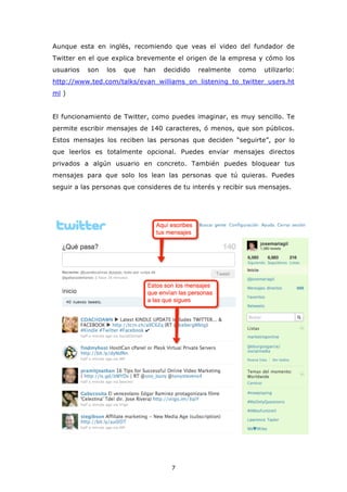 Aunque esta en inglés, recomiendo que veas el video del fundador de
Twitter en el que explica brevemente el origen de la empresa y cómo los
usuarios   son   los   que   han   decidido   realmente   como   utilizarlo:
http://www.ted.com/talks/evan_williams_on_listening_to_twitter_users.ht
ml )


El funcionamiento de Twitter, como puedes imaginar, es muy sencillo. Te
permite escribir mensajes de 140 caracteres, ó menos, que son públicos.
Estos mensajes los reciben las personas que deciden “seguirte”, por lo
que leerlos es totalmente opcional. Puedes enviar mensajes directos
privados a algún usuario en concreto. También puedes bloquear tus
mensajes para que solo los lean las personas que tú quieras. Puedes
seguir a las personas que consideres de tu interés y recibir sus mensajes.




                                     7
 