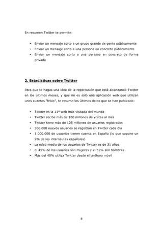En resumen Twitter te permite:


   •   Enviar un mensaje corto a un grupo grande de gente públicamente
   •   Enviar un mensaje corto a una persona en concreto públicamente
   •   Enviar un mensaje corto a una persona en concreto de forma
       privada




2. Estadísticas sobre Twitter

Para que te hagas una idea de la repercusión que está alcanzando Twitter
en los últimos meses, y que no es sólo una aplicación web que utilizan
unos cuantos “frikis”, te resumo los últimos datos que se han publicado:


   •   Twitter es la 11ª web más visitada del mundo
   •   Twitter recibe más de 180 millones de visitas al mes
   •   Twitter tiene más de 105 millones de usuarios registrados
   •   300.000 nuevos usuarios se registran en Twitter cada día
   •   1.000.000 de usuarios tienen cuenta en España (lo que supone un
       9% de los internautas españoles)
   •   La edad media de los usuarios de Twitter es de 31 años
   •   El 45% de los usuarios son mujeres y el 55% son hombres
   •   Más del 40% utiliza Twitter desde el teléfono móvil




                                     8
 