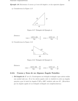 Funciones Trigonom´tricas
                  e                                                                    45

Ejemplo 18 Determinar el coseno y el seno del ´ngulo α en las siguientes ﬁguras
                                              a

  a) Consideremos la Figura 3.17




                                        5                3

                                        α

                                            4

                         Figura 3.17: Tri´ngulo del Ejemplo a)
                                         a


     Entonces
                                cateto ady   4                cateto op   3
                       cosα =              =         senα =             =
                                    hip      5                   hip      5
  b) Consideremos la Figura 3.18




                                 8              17

                                                     α
                                            15

                         Figura 3.18: Tri´ngulo del Ejemplo b)
                                         a


     Entonces
                               cateto ady   15                cateto op    8
                      cosα =              =          senα =             =
                                   hip      17                   hip      17

3.3.8.                               ´
         Coseno y Seno de un Algunos Angulo Notables
  1. Del angulo de 45◦ o π/4. Construyamos un tri´ngulo rect´ngulo cuyos catetos midan
         ´                                       a          a
     una unidad cada uno. Al ser los catetos iguales entre s´ tambi´n lo ser´n sus ´ngulos
                                                            ı,     e        a      a
     opuestos y por lo tanto los ´ngulos CAB y ABC medir´n cada uno 45◦ . (Recu´rdese
                                 a                      a                      e
     que los ´ngulos agudos de un tri´ngulo rect´ngulo son complementarios).
             a                       a          a
 