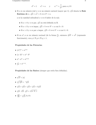 Conjuntos Num´ricos
             e                                                                                8

                                                          1
                                       a0 = 1       a1 = a   y   a−n =
                                                            para a = 0
                                                         an
                                                                      √
     Si a es un n´ mero real y n es un n´ mero natural (mayor que 1), n a denota la Ra´
                 u                      u                                             ız
                      √       1
                                         n
     En´sima de a. n a = a n = b ⇐⇒ b = a.
        e
     a es la cantidad subradical y n es el ´
                                           ındice de la ra´
                                                          ız.
                                                √
          • Si a < 0 y n es par,   a no est´ deﬁnida en R.
                                           a    n


                                    √
          • Si a < 0 y n es impar, n a = b ⇐⇒ bn = a con b < 0.
                                         √
          • Si a > 0 y n es par o impar, n a = b ⇐⇒ bn = a con b > 0.
                                                                         √         p
     Si en an , n es un n´ mero racional (de la forma p ), entonces
                         u                            q
                                                                         q
                                                                             ap = a q (exponente
     fraccionario), con q ∈ N, p ∈ N, q > 1.


   Propiedades de las Potencias:

     (an )m = an·m

     (a · b)n = an · bn

     an · am = an+m

     an
     am
           = an−m .


   Propiedades de las Ra´
                        ıces (siempre que est´n bien deﬁnidas).
                                             e

     √
         a2 = |a|
     n
           √             √
           m
               a=       n·m
                              a
     √         √            √          √      √
     n
         a+    n
                    a+      n
                                  a+   n
                                           a=4na
     √         √
               n        √          √
                                   n
     n
         a·        b·   n
                            c=         a·b·c
     √
     na
                    a
     √
     n
       b
           =   n
                    b
                      ,b      = 0.
 