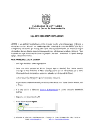 UNIVERSIDAD DE MONTEVIDEO
Biblioteca y Centro de Documentación
Dr. Prudencio de Pena 2544 - 11.600 Montevideo - Uruguay - Tel. (598) 2707 44 61 - Fax (598) 2708 38 42
E-mail: biblio@um.edu.uy http://www.um.edu.uy/biblioteca
GUIA DE USO BIBLIOTECA DIGITAL LIBRISTE
LIBRISITE es una plataforma virtual que permite descargar ebooks. Una vez descargado el libro no se
precisa la conexión a Internet. Los ebooks disponibles están bajo la protección DRM (Digital Rights
Management), esto supone que no se pueden copiar y no se pueden imprimir. Los libros que integran
este catálogo abarcan distintas áreas temáticas y pueden ser solicitados por un plazo máximo de 7 días.
Se pueden descargar desde cualquier ubicación geográfica, hasta en 7 dispositivos, incluyendo desktops,
laptops, y dispositivos móviles.
PASOS PARA EL PRESTAMO DE UN LIBRO:
1. Descargar el software Adobe Digital Edition.
2. Crear una cuenta personal en Adobe, (margen superior derecho). Esta cuenta permitirá
descargar un libro electrónico de Adobe en computadoras que han sido activadas con la misma
ID de Adobe (hasta 6 dispositivos pueden ser activados con el mismo ID de Adobe).
Activar la cuenta y el dispositivo quedará asociado a esa cuenta.
Bajar la aplicación Bluefire Reader para descargar los ebooks en la tablet, teléfono Android, iPad
o iPhone.
3. Ir al sitio web de la Biblioteca, Recursos de Información en Ebooks seleccionar BIBLIOTECA
DIGITAL.
4. Loguearse con la cuenta de la UM.
5. Hacer clic en el botón Ingresar.
 