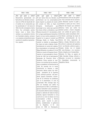 ¿Por qué pasó y cómo?
Al caer Santa Anna los liberales se
enfrentaron con los conservadores
para imponer su proyecto de nación.
En octubre de 1855, se eligió el
Congreso Constituyente que
promulgó la Ley Juárez que suprimió
los fueros militar y eclesiástico. Juan
Álvarez renunció el 11 de diciembre y
en su lugar quedó Ignacio Comonfort,
quien no tuvo mucha aceptación. En
especial se le opuso el coronel Luis
Gonzaga Osollo en Puebla. Para
someter la rebelión se promulgaron
las Leyes de Lerdo e Iglesias funda-
mentalmente en contra de la Iglesia.
Los conservadores se levantaron con
Miguel Miramón a la cabeza. El 14 de
febrero se reunió el Congreso Consti-
tuyente, el cual promulgó la Consti-
tución de 1857 con la participación
destacada de Francisco Zarco y
Guillermo Prieto, quienes se opu-
sieron a la iniciativa de los conserva-
dores a restablecer la Constitución de
1824. De acuerdo con la nueva
Constitución se llevaron a cabo
elecciones. Benito Juárez fue nom-
brado presidente de la Suprema
Corte, eventual sustituto del presi-
dente. Ignacio Comonfort, conven-
cido de no enfrentar los problemas
que se le presentaron, se unió al
conservador Félix Zuluaga bajo el
Plan de Tacubaya que abolía la
Constitución de 1857 y confirmaba a
Ignacio Comonfort como presidente.
Se encarceló a Benito Juárez. Zuloaga
exigió la abolición de todas las leyes
liberales. Ignacio Comonfort se dio
cuenta de su error al aliarse con los
conservadores y liberó a Benito
Juárez, quien asumió la presi-
dencia, estableciendo el gobierno
de la República el 19 de
enero de 1858 en Guanajuato.
 