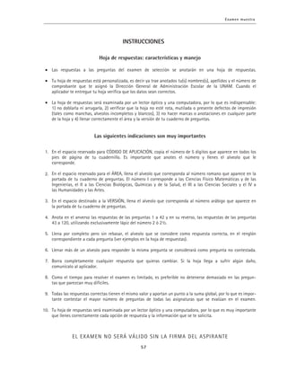 Las respuestas a las preguntas del examen de selección se anotarán en una hoja de respuestas.
Tu hoja de respuestas está personalizada, es decir ya trae anotados tu(s) nombres(s), apellidos y el número de
comprobante que te asignó la Dirección General de Administración Escolar de la UNAM. Cuando el
aplicador te entregue tu hoja verifica que los datos sean correctos.
La hoja de respuestas será examinada por un lector óptico y una computadora, por lo que es indispensable:
1) no doblarla ni arrugarla, 2) verificar que la hoja no esté rota, mutilada o presente defectos de impresión
(tales como manchas, alveolos incompletos y blancos), 3) no hacer marcas o anotaciones en cualquier parte
de la hoja y 4) llenar correctamente el área y la versión de tu cuaderno de preguntas.
En el espacio reservado para CÓDIGO DE APLICACIÓN, copia el número de 5 dígitos que aparece en todos los
pies de página de tu cuadernillo. Es importante que anotes el número y llenes el alveolo que le
corresponde.
En el espacio reservado para el ÁREA, llena el alveolo que corresponda al número romano que aparece en la
portada de tu cuaderno de preguntas. El número I corresponde a las Ciencias Físico Matemáticas y de las
Ingenierías, el II a las Ciencias Biológicas, Químicas y de la Salud, el III a las Ciencias Sociales y el IV a
las Humanidades y las Artes.
En el espacio destinado a la VERSIÓN, llena el alveolo que corresponda al número arábigo que aparece en
la portada de tu cuaderno de preguntas.
Anota en el anverso las respuestas de las preguntas 1 a 42 y en su reverso, las respuestas de las preguntas
43 a 120, utilizando exclusivamente lápiz del número 2 ó 2½.
Llena por completo pero sin rebasar, el alveolo que se considere como respuesta correcta, en el renglón
correspondiente a cada pregunta (ver ejemplos en la hoja de respuestas).
Llenar más de un alveolo para responder la misma pregunta se considerará como pregunta no contestada.
Borra completamente cualquier respuesta que quieras cambiar. Si la hoja llega a sufrir algún daño,
comunícalo al aplicador.
Como el tiempo para resolver el examen es limitado, es preferible no detenerse demasiado en las pregun-
tas que parezcan muy difíciles.
Todas las respuestas correctas tienen el mismo valor y aportan un punto a la suma global, por lo que es impor-
tante contestar el mayor número de preguntas de todas las asignaturas que se evalúan en el examen.
Tu hoja de respuestas será examinada por un lector óptico y una computadora, por lo que es muy importante
que llenes correctamente cada opción de respuesta y la información que se te solicita.
1.
2.
3.
4.
5.
6.
7.
8.
9.
10.
INSTRUCCIONES
 