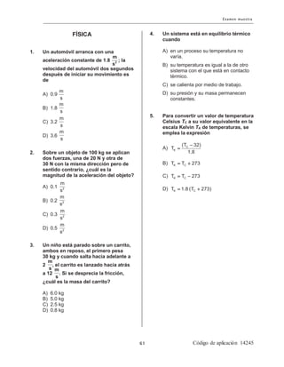 FÍSICA
1. Un automóvil arranca con una
aceleración constante de 1.8 ; la
velocidad del automóvil dos segundos
después de iniciar su movimiento es
de
A) 0.9
B) 1.8
C) 3.2
D) 3.6
2. Sobre un objeto de 100 kg se aplican
dos fuerzas, una de 20 N y otra de
30 N con la misma dirección pero de
sentido contrario, ¿cuál es la
magnitud de la aceleración del objeto?
A) 0.1
B) 0.2
C) 0.3
D) 0.5
3. Un niño está parado sobre un carrito,
ambos en reposo, el primero pesa
30 kg y cuando salta hacia adelante a
2 , el carrito es lanzado hacia atrás
a 12 . Si se desprecia la fricción,
¿cuál es la masa del carrito?
A) 6.0 kg
B) 5.0 kg
C) 2.5 kg
D) 0.8 kg
4. Un sistema está en equilibrio térmico
cuando
A) en un proceso su temperatura no
varía.
B) su temperatura es igual a la de otro
sistema con el que está en contacto
térmico.
C) se calienta por medio de trabajo.
D) su presión y su masa permanecen
constantes.
5. Para convertir un valor de temperatura
Celsius TC a su valor equivalente en la
escala Kelvin TK de temperaturas, se
emplea la expresión
A) C
K
(T 32)
T
1.8
−
=
B) K CT T 273= +
C) K CT T 273= −
D) K CT 1.8 (T 273)= +
2
m
s
m
s
m
s
m
s
m
s
2
m
s
2
m
s
2
m
s
2
m
s
m
s m
s
 