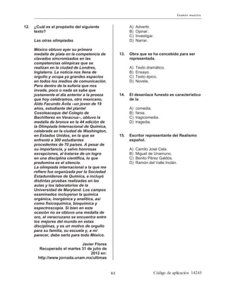 12. ¿Cuál es el propósito del siguiente
texto?
Las otras olimpiadas
México obtuvo ayer su primera
medalla de plata en la competencia de
clavados sincronizados en las
competencias olímpicas que se
realizan en la ciudad de Londres,
Inglaterra. La noticia nos llena de
orgullo y ocupa ya grandes espacios
en todos los medios de comunicación.
Pero dentro de la euforia que nos
invade, poco o nada se sabe que
justamente el día anterior a la proeza
que hoy celebramos, otro mexicano,
Aldo Facundo Ávila –un joven de 19
años, estudiante del plantel
Cosoleacaque del Colegio de
Bachilleres en Veracruz–, obtuvo la
medalla de bronce en la 44 edición de
la Olimpiada Internacional de Química,
celebrada en la ciudad de Washington,
en Estados Unidos, en la que se
enfrentó a 300 estudiantes
procedentes de 70 países. A pesar de
su importancia, y salvo honrosas
excepciones, al tratarse de un logro
en una disciplina científica, lo que
predomina es el silencio.
La olimpiada internacional a la que me
refiero fue organizada por la Sociedad
Estadunidense de Química, e incluyó
distintas pruebas realizadas en las
aulas y los laboratorios de la
Universidad de Maryland. Los campos
examinados incluyeron la química
orgánica, inorgánica y analítica, así
como fisicoquímica, bioquímica y
espectroscopia. Si bien en esta
ocasión no se obtuvo una medalla de
oro, el veracruzano se encuentra entre
los mejores del mundo en estas
disciplinas, y es un motivo de orgullo
para su familia, su escuela y, a mi
parecer, debe serlo para todo México.
Javier Flores
Recuperado el martes 31 de julio de
2012 en:
http://www.jornada.unam.mx/ultimas
A) Advertir.
B) Opinar.
C) Investigar.
D) Narrar.
13. Obra que se ha concebido para ser
representada.
A) Texto dramático.
B) Ensayo.
C) Texto épico.
D) Novela.
14. El desenlace funesto es característico
de la
A) comedia.
B) farsa.
C) tragicomedia.
D) tragedia.
15. Escritor representante del Realismo
español.
A) Camilo José Cela.
B) Miguel de Unamuno.
C) Benito Pérez Galdós.
D) Ramón del Valle Inclán.
 
