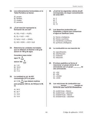 22. Los ordenamientos horizontales en la
Tabla Periódica se llaman
A) grupos.
B) familias.
C) niveles.
D) periodos.
23. ¿Cuál reacción representa la
formación de una sal?
A) SO2 + H2O → H2SO3
B) Cl2 + H2O → HCl
C) N2O5 + H2O → 2HNO3
D) HCl + KOH → KCl + H2O
24. Determina las unidades mol totales
que se obtienen al disolver 3.42 g de
azúcar en 180 g de agua.
Considera masa molar:
agua 18
azúcar 342
A) 1.01
B) 10.01
C) 10.1
D) 11.0
25. La cantidad en mL de HCl
concentrado (37% en peso
d = 1,14 ) que deberá medirse
para preparar 250 mL de HCl(ac)1,4 M,
es
A) 34.5
B) 30.7
C) 14.6
D) 12.6
26. ¿Cuál de los siguientes valores de pH
corresponde a la mayor concentración
de iones OH?
A) 2
B) 7
C) 8
D) 13
27. Los desechos producidos por
hospitales y rastros que contaminan
el agua se clasifican como
A) físicos y biológicos.
B) físicos y químicos.
C) mecánicos y químicos.
D) químicos y biológicos.
28. La combustión es una reacción de
A) saponificación.
B) esterificación.
C) oxidación.
D) reducción.
29. El enlace peptídico se forma al
reaccionar un grupo amino de un
aminoácido con un grupo ________ de
otro aminoácido.
A) –OH
B) –OR
C) –COOH
D) –CHO
30. Las reacciones de combustión son
________ porque ________ energía en
forma de calor hacia los alrededores.
A) exotérmicas – liberan
B) exotérmicas – absorben
C) endotérmicas – liberan
D) endotérmicas – absorben
g
mol
g
mol
g
mol
 