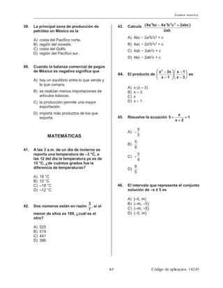 2 3 4 2
(8a bc 4a b c 2abc )
2ab
− +39. La principal zona de producción de
petróleo en México es la
A) costa del Pacífico norte.
B) región del noreste.
C) costa del Golfo.
D) región del Pacífico sur.
40. Cuando la balanza comercial de pagos
de México es negativa significa que
A) hay un equilibrio entre lo que vende y
lo que compra.
B) se realizan menos importaciones de
artículos básicos.
C) la producción permite una mayor
exportación.
D) importa más productos de los que
exporta.
MATEMÁTICAS
41. A las 3 a.m. de un día de invierno se
reporta una temperatura de –3 °C, a
las 12 del día la temperatura ya es de
15 °C, ¿de cuántos grados fue la
diferencia de temperaturas?
A) 18 °C
B) 12 °C
C) –18 °C
D) –12 °C
42. Dos números están en razón
3
7
, si el
menor de ellos es 189, ¿cuál es el
otro?
A) 525
B) 519
C) 441
D) 386
43. Calcula
A) 4bc − 2a2
b3
c2
+ c
B) 4ac − 2a2
b3
c2
+ c
C) 4ab − 2ab3
c + c
D) 4bc − 2ab2
c + c
44. El producto de
 − − 
  
− −  
2
x 3x x 1
x 1 x 3
es
A) x (x – 3)
B) x – 3
C) x
D) x – 1
45. Resuelve la ecuación + =
+
x
5 1
x 2
A)
8
5
−
B)
5
8
C)
5
8
−
D)
8
5
46. El intervalo que representa el conjunto
solución de –x ≥ 5 es
A) [–5, ∞)
B) (–∞, –5)
C) (–∞, –5]
D) (–5, ∞)
 