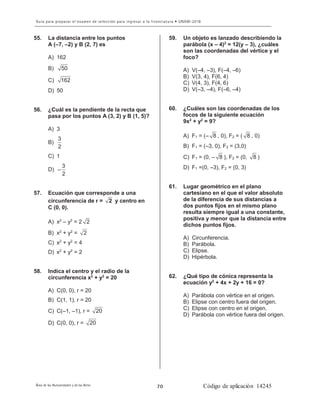 8
55. La distancia entre los puntos
A (–7, –2) y B (2, 7) es
A) 162
B) 50
C) 162
D) 50
56. ¿Cuál es la pendiente de la recta que
pasa por los puntos A (3, 2) y B (1, 5)?
A) 3
B)
3
2
C) 1
D)
3
2
−
57. Ecuación que corresponde a una
circunferencia de r = 2 y centro en
C (0, 0).
A) x2
– y2
= 2 2
B) x2
+ y2
= 2
C) x2
+ y2
= 4
D) x2
+ y2
= 2
58. Indica el centro y el radio de la
circunferencia x2
+ y2
= 20
A) C(0, 0), r = 20
B) C(1, 1), r = 20
C) C(–1, –1), r = 20
D) C(0, 0), r = 20
59. Un objeto es lanzado describiendo la
parábola (x – 4)2
= 12(y – 3), ¿cuáles
son las coordenadas del vértice y el
foco?
A) V(–4, –3), F(–4, –6)
B) V(3, 4), F(6, 4)
C) V(4, 3), F(4, 6)
D) V(–3, –4), F(–6, –4)
60. ¿Cuáles son las coordenadas de los
focos de la siguiente ecuación
9x2
+ y2
= 9?
A) F1 = (– 8 , 0), F2 = ( 8 , 0)
B) F1 = (–3, 0), F2 = (3,0)
C) F1 = (0, – 8 ), F2 = (0, 8 )
D) F1 =(0, –3), F2 = (0, 3)
61. Lugar geométrico en el plano
cartesiano en el que el valor absoluto
de la diferencia de sus distancias a
dos puntos fijos en el mismo plano
resulta siempre igual a una constante,
positiva y menor que la distancia entre
dichos puntos fijos.
A) Circunferencia.
B) Parábola.
C) Elipse.
D) Hipérbola.
62. ¿Qué tipo de cónica representa la
ecuación y2
+ 4x + 2y + 16 = 0?
A) Parábola con vértice en el origen.
B) Elipse con centro fuera del origen.
C) Elipse con centro en el origen.
D) Parábola con vértice fuera del origen.
 