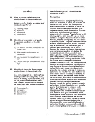 ESPAÑOL
63. Elige la función de la lengua que
predomina en el siguiente ejemplo.
Luisa, ¿puedes limpiar la mesa y lavar
los trastes por favor?
A) Metalingüística.
B) Apelativa.
C) Referencial.
D) Sintomática.
64. Identifica el enunciado en el que la
lengua está usada en su función
poética.
A) Era apenas una niña cuando la vi por
primera vez.
B) A las tres en punto moriría un
transeúnte.
C) Las nieves del tiempo platearon mi
sien.
D) Chopin soñó que estaba muerto en el
lago.
65. Identifica la forma del discurso que
predomina en el siguiente párrafo.
Los primeros prototipos de los platos
biodegradables eran de piedra caliza,
fécula de papa y papel reciclado, pero
se fue perfeccionando la idea hasta
que se logró una mezcla de almidón
de papa, agua y un polímero orgánico.
A) Argumentación.
B) Narración.
C) Demostración.
D) Descripción.
Lee el siguiente texto y contesta de las
preguntas 66 a 71.
Tiempo libre
Todas las mañanas compro el periódico y
todas las mañanas, al leerlo, me mancho los
dedos con tinta. Nunca me ha importado
ensuciármelos con tal de estar al día en las
noticias. Pero esta mañana sentí un gran
malestar apenas toqué el periódico. Creí que
solamente se trataba de uno de mis
acostumbrados mareos. Pagué el importe del
diario y regresé a mi casa. Mi esposa había
salido de compras. Me acomodé en mi sillón
favorito, encendí un cigarro y me puse a leer
la primera página. Luego de enterarme de que
el jet se había desplomado, volví a sentirme
mal; vi mis dedos y las manos con toda la
calma y, ya tranquilo, regresé al sillón.
Cuando iba a tomar mi cigarro, descubrí que
una mancha negra cubría mis dedos. De
inmediato retorné al baño, me tallé con
zacate, piedra pómez y, finalmente, me lavé
con blanqueador; pero el intento fue inútil,
porque la mancha creció y me invadió hasta
los codos. Ahora, más preocupado que
molesto, llamé al doctor y me recomendó que
lo mejor era que tomara unas vacaciones, o
que durmiera. Después, llamé a las oficinas
del periódico para elevar mi más rotunda
protesta; me contestó una voz de mujer, que
solamente me insultó y me trató de loco. En
el momento en que hablaba por teléfono, me
di cuenta de que, en realidad, no se trataba
de una mancha, sino de un número infinito de
letras pequeñísimas, apeñuscadas, como una
inquieta multitud de hormigas negras.
Cuando colgué, las letritas habían avanzado
ya hasta mi cintura. Asustado, corrí hacia la
puerta de entrada; pero, antes de poder
abrirla. Me flaquearon las piernas y caí
estrepitosamente. Tirado bocarriba descubrí
que, además de la gran cantidad de letras
hormiga que ahora ocupaban todo mi cuerpo,
había una que otra fotografía. Así estuve
durante varias horas hasta que escuché que
abrían la puerta. Me costó trabajo hilar la
idea, pero al fin pensé que había llegado mi
salvación. Entró mi esposa, me levantó del
suelo, me cargó bajo el brazo, se acomodó en
 