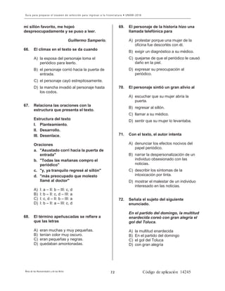 8
mi sillón favorito, me hojeó
despreocupadamente y se puso a leer.
Guillermo Samperio.
66. El clímax en el texto se da cuando
A) la esposa del personaje toma el
periódico para leerlo.
B) el personaje corrió hacia la puerta de
entrada.
C) el personaje cayó estrepitosamente.
D) la mancha invadió al personaje hasta
los codos.
67. Relaciona las oraciones con la
estructura que presenta el texto.
Estructura del texto
I. Planteamiento.
II. Desarrollo.
III. Desenlace.
Oraciones
a. "Asustado corrí hacia la puerta de
entrada"
b. "Todas las mañanas compro el
periódico"
c. "y, ya tranquilo regresé al sillón"
d. "más preocupado que molesto
llamé al doctor"
A) I: a – II: b – III: c, d
B) I: b – II: c, d – III: a
C) I: c, d – II: b – III: a
D) I: b – II: a – III: c, d
68. El término apeñuscadas se refiere a
que las letras
A) eran muchas y muy pequeñas.
B) tenían color muy oscuro.
C) eran pequeñas y negras.
D) quedaban amontonadas.
69. El personaje de la historia hizo una
llamada telefónica para
A) protestar porque una mujer de la
oficina fue descortés con él.
B) exigir un diagnóstico a su médico.
C) quejarse de que el periódico le causó
daño en la piel.
D) expresar su preocupación al
periódico.
70. El personaje sintió un gran alivio al
A) escuchar que su mujer abría la
puerta.
B) regresar al sillón.
C) llamar a su médico.
D) sentir que su mujer lo levantaba.
71. Con el texto, el autor intenta
A) denunciar los efectos nocivos del
papel periódico.
B) narrar la despersonalización de un
individuo obsesionado con las
noticias.
C) describir los síntomas de la
intoxicación por tinta.
D) mostrar el malestar de un individuo
interesado en las noticias.
72. Señala el sujeto del siguiente
enunciado.
En el partido del domingo, la multitud
enardecida coreó con gran alegría el
gol del Toluca.
A) la multitud enardecida
B) En el partido del domingo
C) el gol del Toluca
D) con gran alegría
 