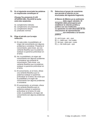 73. En el siguiente enunciado las palabras
en mayúsculas constituyen el
Chuang Tzu presencia A LAS
AFUERAS DEL PALACIO la lucha
entre dos serpientes.
A) complemento indirecto.
B) complemento circunstancial.
C) complemento directo.
D) predicado nominal.
74. Elige el párrafo con la mejor
redacción.
A) En este orden, la posibilidad y el
origen del conocimiento son algunos
problemas a considerar. Presenta el
conocimiento, para iniciar, así una
vertiente filosófica que no podemos
soslayar si queremos profundizar en
el tema.
B) Así, la posibilidad y el origen del
conocimiento son algunos problemas
a considerar que presenta el
conocimiento. Para iniciar, una
vertiente filosófica que no podemos
soslayar si queremos profundizar en
el tema.
C) El conocimiento, en el inicio, ofrece
una vertiente filosófica que no
podemos soslayar si queremos
profundizar en el tema. De modo que
la posibilidad y el origen del
conocimiento son algunos problemas
a considerar.
D) El conocimiento, en principio, ofrece
una vertiente filosófica que no
podemos soslayar si queremos
profundizar en el tema. En este
orden, la posibilidad y el origen del
conocimiento son algunos problemas
clave.
75. Selecciona el grupo de conectores
que permite la relación en los
enunciados del siguiente fragmento.
El Banco de México ya es autónomo
________ debe seguir siéndolo. El
Congreso debe preocuparse por
establecer la relación jurídica y
política con esa institución, ________
su operación no esté disociada de los
mecanismos de representación
________ son inherentes a la función
pública.
A) por lo que – así – que
B) y – dado que – los cuales
C) así que – para que – pues
D) y – de modo que – que
 