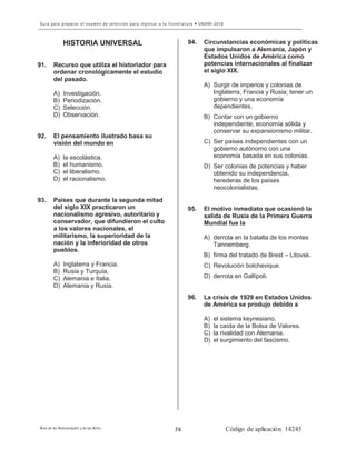 8
HISTORIA UNIVERSAL
91. Recurso que utiliza el historiador para
ordenar cronológicamente el estudio
del pasado.
A) Investigación.
B) Periodización.
C) Selección.
D) Observación.
92. El pensamiento ilustrado basa su
visión del mundo en
A) la escolástica.
B) el humanismo.
C) el liberalismo.
D) el racionalismo.
93. Países que durante la segunda mitad
del siglo XIX practicaron un
nacionalismo agresivo, autoritario y
conservador, que difundieron el culto
a los valores nacionales, el
militarismo, la superioridad de la
nación y la inferioridad de otros
pueblos.
A) Inglaterra y Francia.
B) Rusia y Turquía.
C) Alemania e Italia.
D) Alemania y Rusia.
94. Circunstancias económicas y políticas
que impulsaron a Alemania, Japón y
Estados Unidos de América como
potencias internacionales al finalizar
el siglo XIX.
A) Surgir de imperios y colonias de
Inglaterra, Francia y Rusia; tener un
gobierno y una economía
dependientes.
B) Contar con un gobierno
independiente, economía sólida y
conservar su expansionismo militar.
C) Ser países independientes con un
gobierno autónomo con una
economía basada en sus colonias.
D) Ser colonias de potencias y haber
obtenido su independencia,
herederas de los países
neocolonialistas.
95. El motivo inmediato que ocasionó la
salida de Rusia de la Primera Guerra
Mundial fue la
A) derrota en la batalla de los montes
Tannemberg.
B) firma del tratado de Brest – Litovsk.
C) Revolución bolchevique.
D) derrota en Gallípoli.
96. La crisis de 1929 en Estados Unidos
de América se produjo debido a
A) el sistema keynesiano.
B) la caída de la Bolsa de Valores.
C) la rivalidad con Alemania.
D) el surgimiento del fascismo.
 