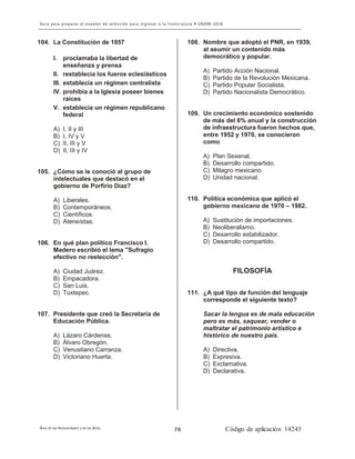 8
104. La Constitución de 1857
I. proclamaba la libertad de
enseñanza y prensa
II. restablecía los fueros eclesiásticos
III. establecía un régimen centralista
IV. prohibía a la Iglesia poseer bienes
raíces
V. establecía un régimen republicano
federal
A) I, II y III
B) I, IV y V
C) II, III y V
D) II, III y IV
105. ¿Cómo se le conoció al grupo de
intelectuales que destacó en el
gobierno de Porfirio Díaz?
A) Liberales.
B) Contemporáneos.
C) Científicos.
D) Ateneístas.
106. En qué plan político Francisco I.
Madero escribió el lema "Sufragio
efectivo no reelección".
A) Ciudad Juárez.
B) Empacadora.
C) San Luis.
D) Tuxtepec.
107. Presidente que creó la Secretaría de
Educación Pública.
A) Lázaro Cárdenas.
B) Álvaro Obregón.
C) Venustiano Carranza.
D) Victoriano Huerta.
108. Nombre que adoptó el PNR, en 1939,
al asumir un contenido más
democrático y popular.
A) Partido Acción Nacional.
B) Partido de la Revolución Mexicana.
C) Partido Popular Socialista.
D) Partido Nacionalista Democrático.
109. Un crecimiento económico sostenido
de más del 6% anual y la construcción
de infraestructura fueron hechos que,
entre 1952 y 1970, se conocieron
como
A) Plan Sexenal.
B) Desarrollo compartido.
C) Milagro mexicano.
D) Unidad nacional.
110. Política económica que aplicó el
gobierno mexicano de 1970 – 1982.
A) Sustitución de importaciones.
B) Neoliberalismo.
C) Desarrollo estabilizador.
D) Desarrollo compartido.
FILOSOFÍA
111. ¿A qué tipo de función del lenguaje
corresponde el siguiente texto?
Sacar la lengua es de mala educación
pero es más, saquear, vender o
maltratar el patrimonio artístico e
histórico de nuestro país.
A) Directiva.
B) Expresiva.
C) Exclamativa.
D) Declarativa.
 