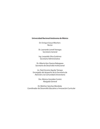 Universidad Nacional Autónoma de México
Dr. Enrique Graue Wiechers
Rector
Dr. Leonardo Lomelí Vanegas
Secretario General
Ing. Leopoldo Silva Gutiérrez
Secretario Administrativo
Dr. Alberto Ken Oyama Nakagawa
Secretario de Desarrollo Institucional
Lic. Raúl Arcenio Aguilar Tamayo
Encargado del despacho de la Secretaría de
Atención a la Comunidad Universitaria
Dra. Mónica González Contró
Abogada General
Dr. Melchor Sánchez Mendiola
Coordinador de Desarrollo Educativo e Innovación Curricular
 