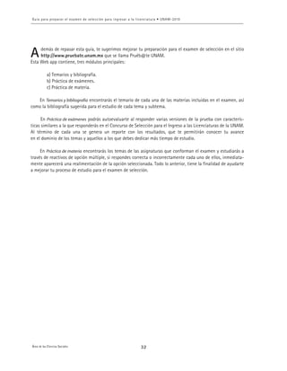 9
demás de repasar esta guía, te sugerimos mejorar tu preparación para el examen de selección en el sitio
http://www.pruebate.unam.mx que se llama Pruéb@te UNAM.
Esta Web app contiene, tres módulos principales:
a) Temarios y bibliografía.
b) Práctica de exámenes.
c) Práctica de materia.
En Temarios y bibliografía encontrarás el temario de cada una de las materias incluidas en el examen, así
como la bibliografía sugerida para el estudio de cada tema y subtema.
En Práctica de exámenes podrás autoevaluarte al responder varias versiones de la prueba con caracterís-
ticas similares a la que responderás en el Concurso de Selección para el Ingreso a las Licenciaturas de la UNAM.
Al término de cada una se genera un reporte con los resultados, que te permitirán conocer tu avance
en el dominio de los temas y aquellos a los que debes dedicar más tiempo de estudio.
En Práctica de materia encontrarás los temas de las asignaturas que conforman el examen y estudiarás a
través de reactivos de opción múltiple, si respondes correcta o incorrectamente cada uno de ellos, inmediata-
mente aparecerá una realimentación de la opción seleccionada. Todo lo anterior, tiene la finalidad de ayudarte
a mejorar tu proceso de estudio para el examen de selección.
 