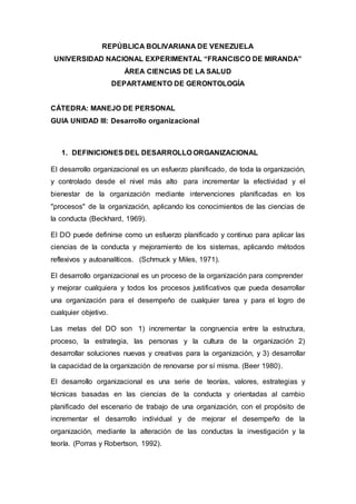 REPÚBLICA BOLIVARIANA DE VENEZUELA
UNIVERSIDAD NACIONAL EXPERIMENTAL “FRANCISCO DE MIRANDA”
ÁREA CIENCIAS DE LA SALUD
DEPARTAMENTO DE GERONTOLOGÍA
CÁTEDRA: MANEJO DE PERSONAL
GUIA UNIDAD III: Desarrollo organizacional
1. DEFINICIONES DEL DESARROLLO ORGANIZACIONAL
El desarrollo organizacional es un esfuerzo planificado, de toda la organización,
y controlado desde el nivel más alto para incrementar la efectividad y el
bienestar de la organización mediante intervenciones planificadas en los
"procesos" de la organización, aplicando los conocimientos de las ciencias de
la conducta (Beckhard, 1969).
El DO puede definirse como un esfuerzo planificado y continuo para aplicar las
ciencias de la conducta y mejoramiento de los sistemas, aplicando métodos
reflexivos y autoanalíticos. (Schmuck y Miles, 1971).
El desarrollo organizacional es un proceso de la organización para comprender
y mejorar cualquiera y todos los procesos justificativos que pueda desarrollar
una organización para el desempeño de cualquier tarea y para el logro de
cualquier objetivo.
Las metas del DO son 1) incrementar la congruencia entre la estructura,
proceso, la estrategia, las personas y la cultura de la organización 2)
desarrollar soluciones nuevas y creativas para la organización, y 3) desarrollar
la capacidad de la organización de renovarse por sí misma. (Beer 1980).
El desarrollo organizacional es una serie de teorías, valores, estrategias y
técnicas basadas en las ciencias de la conducta y orientadas al cambio
planificado del escenario de trabajo de una organización, con el propósito de
incrementar el desarrollo individual y de mejorar el desempeño de la
organización, mediante la alteración de las conductas la investigación y la
teoría. (Porras y Robertson, 1992).
 