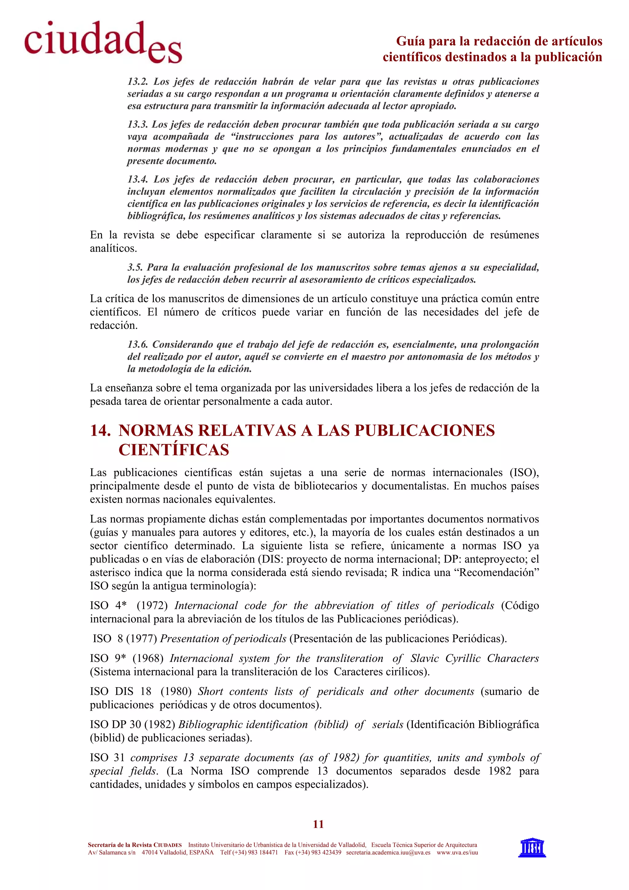 11
Secretaría de la Revista CIUDADES Instituto Universitario de Urbanística de la Universidad de Valladolid, Escuela Técnica Superior de Arquitectura
Av/ Salamanca s/n 47014 Valladolid, ESPAÑA Telf (+34) 983 184471 Fax (+34) 983 423439 secretaria.academica.iuu@uva.es www.uva.es/iuu
Guía para la redacción de artículos
científicos destinados a la publicación
13.2. Los jefes de redacción habrán de velar para que las revistas u otras publicaciones
seriadas a su cargo respondan a un programa u orientación claramente definidos y atenerse a
esa estructura para transmitir la información adecuada al lector apropiado.
13.3. Los jefes de redacción deben procurar también que toda publicación seriada a su cargo
vaya acompañada de “instrucciones para los autores”, actualizadas de acuerdo con las
normas modernas y que no se opongan a los principios fundamentales enunciados en el
presente documento.
13.4. Los jefes de redacción deben procurar, en particular, que todas las colaboraciones
incluyan elementos normalizados que faciliten la circulación y precisión de la información
científica en las publicaciones originales y los servicios de referencia, es decir la identificación
bibliográfica, los resúmenes analíticos y los sistemas adecuados de citas y referencias.
En la revista se debe especificar claramente si se autoriza la reproducción de resúmenes
analíticos.
3.5. Para la evaluación profesional de los manuscritos sobre temas ajenos a su especialidad,
los jefes de redacción deben recurrir al asesoramiento de críticos especializados.
La crítica de los manuscritos de dimensiones de un artículo constituye una práctica común entre
científicos. El número de críticos puede variar en función de las necesidades del jefe de
redacción.
13.6. Considerando que el trabajo del jefe de redacción es, esencialmente, una prolongación
del realizado por el autor, aquél se convierte en el maestro por antonomasia de los métodos y
la metodología de la edición.
La enseñanza sobre el tema organizada por las universidades libera a los jefes de redacción de la
pesada tarea de orientar personalmente a cada autor.
14. NORMAS RELATIVAS A LAS PUBLICACIONES
CIENTÍFICAS
Las publicaciones científicas están sujetas a una serie de normas internacionales (ISO),
principalmente desde el punto de vista de bibliotecarios y documentalistas. En muchos países
existen normas nacionales equivalentes.
Las normas propiamente dichas están complementadas por importantes documentos normativos
(guías y manuales para autores y editores, etc.), la mayoría de los cuales están destinados a un
sector científico determinado. La siguiente lista se refiere, únicamente a normas ISO ya
publicadas o en vías de elaboración (DIS: proyecto de norma internacional; DP: anteproyecto; el
asterisco indica que la norma considerada está siendo revisada; R indica una “Recomendación”
ISO según la antigua terminología):
ISO 4* (1972) Internacional code for the abbreviation of titles of periodicals (Código
internacional para la abreviación de los títulos de las Publicaciones periódicas).
ISO 8 (1977) Presentation of periodicals (Presentación de las publicaciones Periódicas).
ISO 9* (1968) Internacional system for the transliteration of Slavic Cyrillic Characters
(Sistema internacional para la transliteración de los Caracteres cirílicos).
ISO DIS 18 (1980) Short contents lists of peridicals and other documents (sumario de
publicaciones periódicas y de otros documentos).
ISO DP 30 (1982) Bibliographic identification (biblid) of serials (Identificación Bibliográfica
(biblid) de publicaciones seriadas).
ISO 31 comprises 13 separate documents (as of 1982) for quantities, units and symbols of
special fields. (La Norma ISO comprende 13 documentos separados desde 1982 para
cantidades, unidades y símbolos en campos especializados).
 