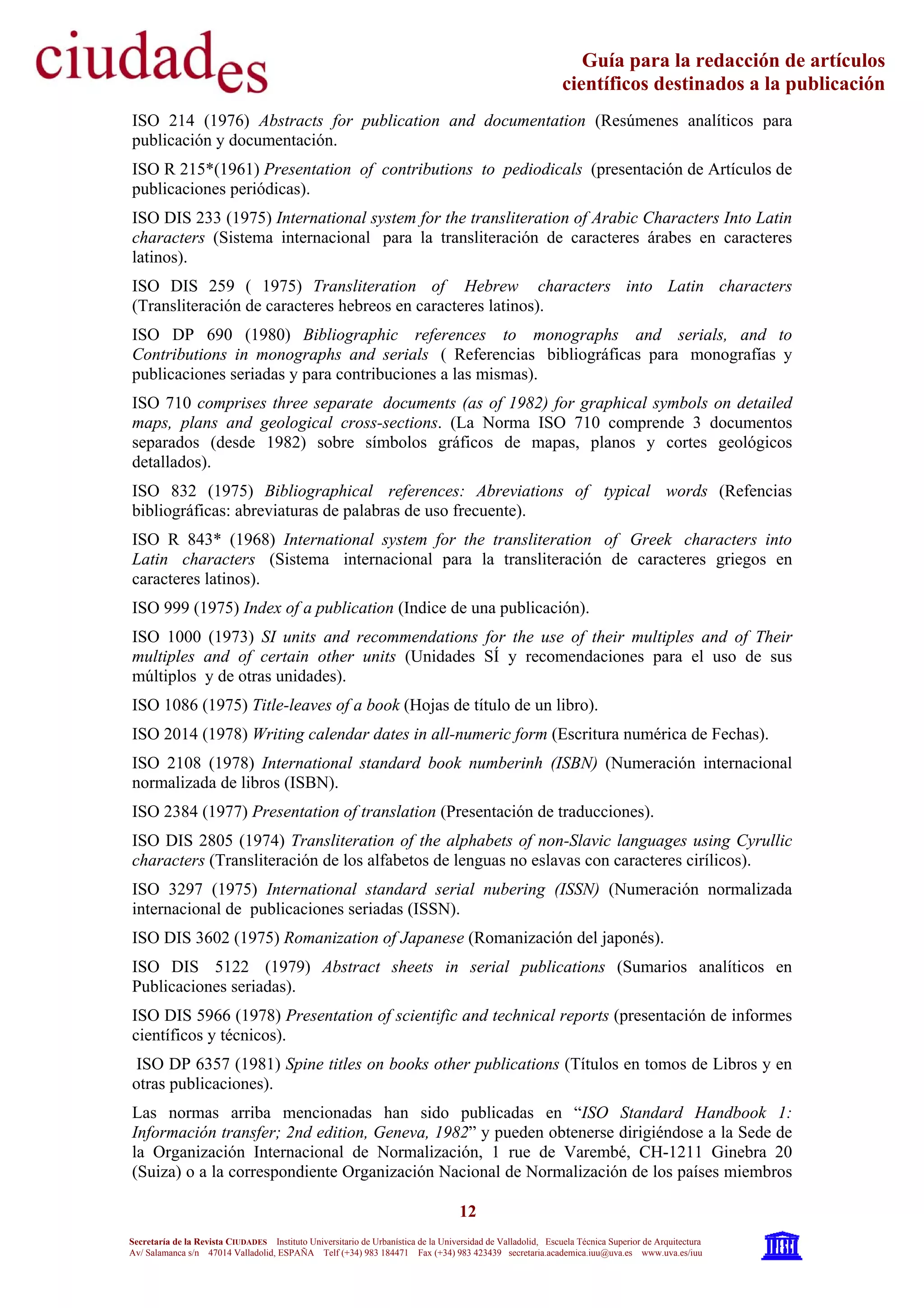 12
Secretaría de la Revista CIUDADES Instituto Universitario de Urbanística de la Universidad de Valladolid, Escuela Técnica Superior de Arquitectura
Av/ Salamanca s/n 47014 Valladolid, ESPAÑA Telf (+34) 983 184471 Fax (+34) 983 423439 secretaria.academica.iuu@uva.es www.uva.es/iuu
Guía para la redacción de artículos
científicos destinados a la publicación
ISO 214 (1976) Abstracts for publication and documentation (Resúmenes analíticos para
publicación y documentación.
ISO R 215*(1961) Presentation of contributions to pediodicals (presentación de Artículos de
publicaciones periódicas).
ISO DIS 233 (1975) International system for the transliteration of Arabic Characters Into Latin
characters (Sistema internacional para la transliteración de caracteres árabes en caracteres
latinos).
ISO DIS 259 ( 1975) Transliteration of Hebrew characters into Latin characters
(Transliteración de caracteres hebreos en caracteres latinos).
ISO DP 690 (1980) Bibliographic references to monographs and serials, and to
Contributions in monographs and serials ( Referencias bibliográficas para monografías y
publicaciones seriadas y para contribuciones a las mismas).
ISO 710 comprises three separate documents (as of 1982) for graphical symbols on detailed
maps, plans and geological cross-sections. (La Norma ISO 710 comprende 3 documentos
separados (desde 1982) sobre símbolos gráficos de mapas, planos y cortes geológicos
detallados).
ISO 832 (1975) Bibliographical references: Abreviations of typical words (Refencias
bibliográficas: abreviaturas de palabras de uso frecuente).
ISO R 843* (1968) International system for the transliteration of Greek characters into
Latin characters (Sistema internacional para la transliteración de caracteres griegos en
caracteres latinos).
ISO 999 (1975) Index of a publication (Indice de una publicación).
ISO 1000 (1973) SI units and recommendations for the use of their multiples and of Their
multiples and of certain other units (Unidades SÍ y recomendaciones para el uso de sus
múltiplos y de otras unidades).
ISO 1086 (1975) Title-leaves of a book (Hojas de título de un libro).
ISO 2014 (1978) Writing calendar dates in all-numeric form (Escritura numérica de Fechas).
ISO 2108 (1978) International standard book numberinh (ISBN) (Numeración internacional
normalizada de libros (ISBN).
ISO 2384 (1977) Presentation of translation (Presentación de traducciones).
ISO DIS 2805 (1974) Transliteration of the alphabets of non-Slavic languages using Cyrullic
characters (Transliteración de los alfabetos de lenguas no eslavas con caracteres cirílicos).
ISO 3297 (1975) International standard serial nubering (ISSN) (Numeración normalizada
internacional de publicaciones seriadas (ISSN).
ISO DIS 3602 (1975) Romanization of Japanese (Romanización del japonés).
ISO DIS 5122 (1979) Abstract sheets in serial publications (Sumarios analíticos en
Publicaciones seriadas).
ISO DIS 5966 (1978) Presentation of scientific and technical reports (presentación de informes
científicos y técnicos).
ISO DP 6357 (1981) Spine titles on books other publications (Títulos en tomos de Libros y en
otras publicaciones).
Las normas arriba mencionadas han sido publicadas en “ISO Standard Handbook 1:
Información transfer; 2nd edition, Geneva, 1982” y pueden obtenerse dirigiéndose a la Sede de
la Organización Internacional de Normalización, 1 rue de Varembé, CH-1211 Ginebra 20
(Suiza) o a la correspondiente Organización Nacional de Normalización de los países miembros
 