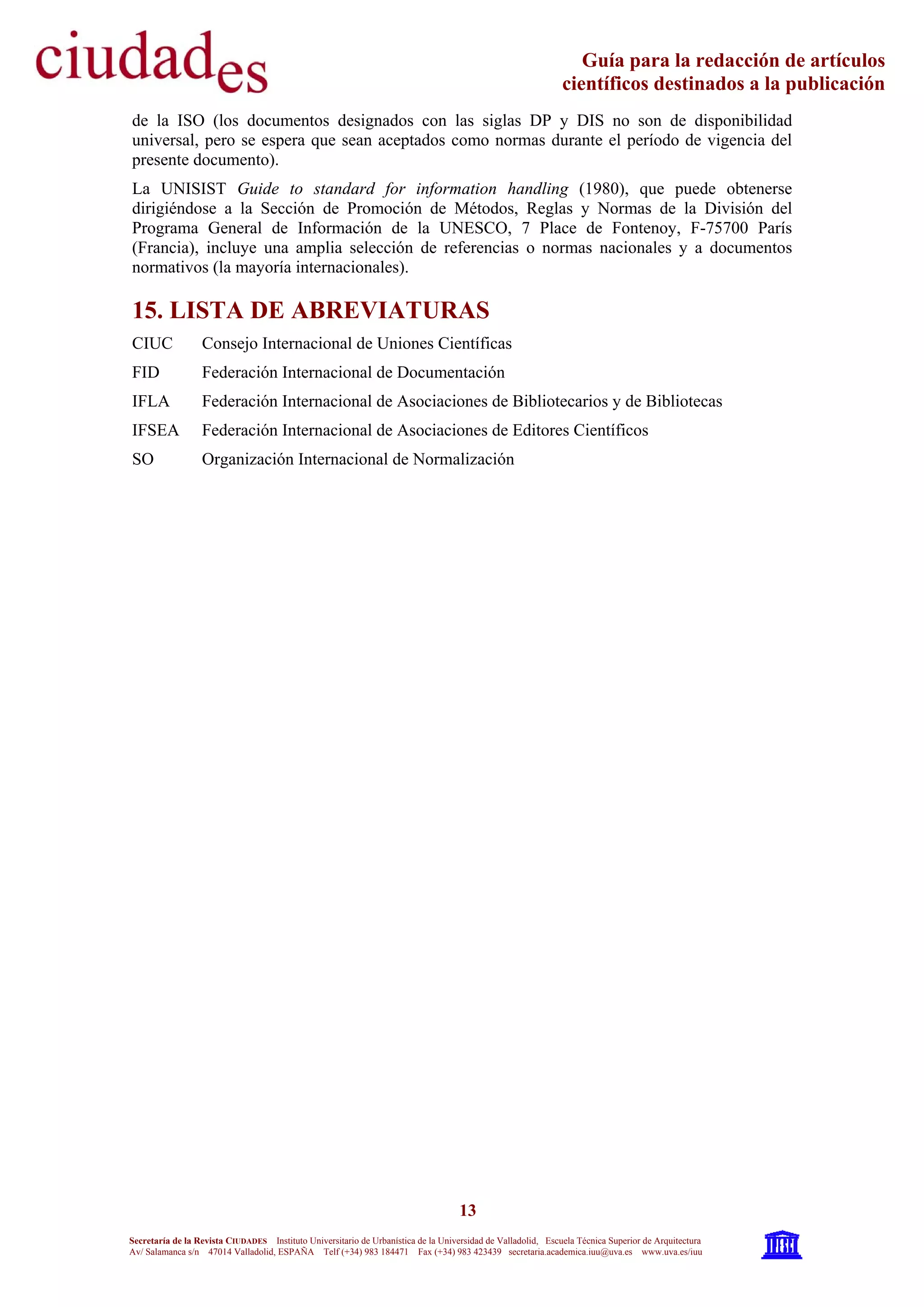13
Secretaría de la Revista CIUDADES Instituto Universitario de Urbanística de la Universidad de Valladolid, Escuela Técnica Superior de Arquitectura
Av/ Salamanca s/n 47014 Valladolid, ESPAÑA Telf (+34) 983 184471 Fax (+34) 983 423439 secretaria.academica.iuu@uva.es www.uva.es/iuu
Guía para la redacción de artículos
científicos destinados a la publicación
de la ISO (los documentos designados con las siglas DP y DIS no son de disponibilidad
universal, pero se espera que sean aceptados como normas durante el período de vigencia del
presente documento).
La UNISIST Guide to standard for information handling (1980), que puede obtenerse
dirigiéndose a la Sección de Promoción de Métodos, Reglas y Normas de la División del
Programa General de Información de la UNESCO, 7 Place de Fontenoy, F-75700 París
(Francia), incluye una amplia selección de referencias o normas nacionales y a documentos
normativos (la mayoría internacionales).
15. LISTA DE ABREVIATURAS
CIUC Consejo Internacional de Uniones Científicas
FID Federación Internacional de Documentación
IFLA Federación Internacional de Asociaciones de Bibliotecarios y de Bibliotecas
IFSEA Federación Internacional de Asociaciones de Editores Científicos
SO Organización Internacional de Normalización
 