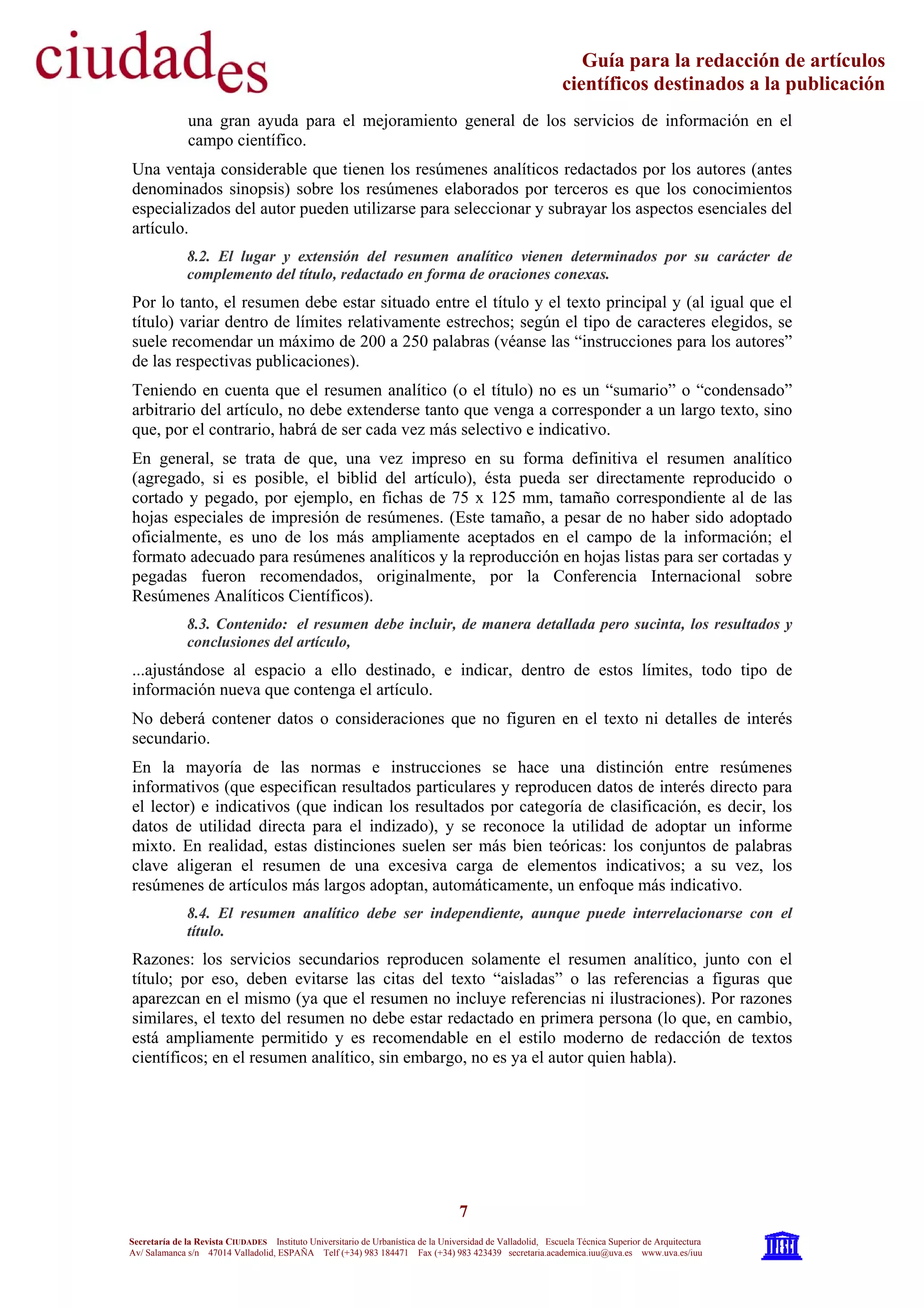 7
Secretaría de la Revista CIUDADES Instituto Universitario de Urbanística de la Universidad de Valladolid, Escuela Técnica Superior de Arquitectura
Av/ Salamanca s/n 47014 Valladolid, ESPAÑA Telf (+34) 983 184471 Fax (+34) 983 423439 secretaria.academica.iuu@uva.es www.uva.es/iuu
Guía para la redacción de artículos
científicos destinados a la publicación
una gran ayuda para el mejoramiento general de los servicios de información en el
campo científico.
Una ventaja considerable que tienen los resúmenes analíticos redactados por los autores (antes
denominados sinopsis) sobre los resúmenes elaborados por terceros es que los conocimientos
especializados del autor pueden utilizarse para seleccionar y subrayar los aspectos esenciales del
artículo.
8.2. El lugar y extensión del resumen analítico vienen determinados por su carácter de
complemento del título, redactado en forma de oraciones conexas.
Por lo tanto, el resumen debe estar situado entre el título y el texto principal y (al igual que el
título) variar dentro de límites relativamente estrechos; según el tipo de caracteres elegidos, se
suele recomendar un máximo de 200 a 250 palabras (véanse las “instrucciones para los autores”
de las respectivas publicaciones).
Teniendo en cuenta que el resumen analítico (o el título) no es un “sumario” o “condensado”
arbitrario del artículo, no debe extenderse tanto que venga a corresponder a un largo texto, sino
que, por el contrario, habrá de ser cada vez más selectivo e indicativo.
En general, se trata de que, una vez impreso en su forma definitiva el resumen analítico
(agregado, si es posible, el biblid del artículo), ésta pueda ser directamente reproducido o
cortado y pegado, por ejemplo, en fichas de 75 x 125 mm, tamaño correspondiente al de las
hojas especiales de impresión de resúmenes. (Este tamaño, a pesar de no haber sido adoptado
oficialmente, es uno de los más ampliamente aceptados en el campo de la información; el
formato adecuado para resúmenes analíticos y la reproducción en hojas listas para ser cortadas y
pegadas fueron recomendados, originalmente, por la Conferencia Internacional sobre
Resúmenes Analíticos Científicos).
8.3. Contenido: el resumen debe incluir, de manera detallada pero sucinta, los resultados y
conclusiones del artículo,
...ajustándose al espacio a ello destinado, e indicar, dentro de estos límites, todo tipo de
información nueva que contenga el artículo.
No deberá contener datos o consideraciones que no figuren en el texto ni detalles de interés
secundario.
En la mayoría de las normas e instrucciones se hace una distinción entre resúmenes
informativos (que especifican resultados particulares y reproducen datos de interés directo para
el lector) e indicativos (que indican los resultados por categoría de clasificación, es decir, los
datos de utilidad directa para el indizado), y se reconoce la utilidad de adoptar un informe
mixto. En realidad, estas distinciones suelen ser más bien teóricas: los conjuntos de palabras
clave aligeran el resumen de una excesiva carga de elementos indicativos; a su vez, los
resúmenes de artículos más largos adoptan, automáticamente, un enfoque más indicativo.
8.4. El resumen analítico debe ser independiente, aunque puede interrelacionarse con el
título.
Razones: los servicios secundarios reproducen solamente el resumen analítico, junto con el
título; por eso, deben evitarse las citas del texto “aisladas” o las referencias a figuras que
aparezcan en el mismo (ya que el resumen no incluye referencias ni ilustraciones). Por razones
similares, el texto del resumen no debe estar redactado en primera persona (lo que, en cambio,
está ampliamente permitido y es recomendable en el estilo moderno de redacción de textos
científicos; en el resumen analítico, sin embargo, no es ya el autor quien habla).
 