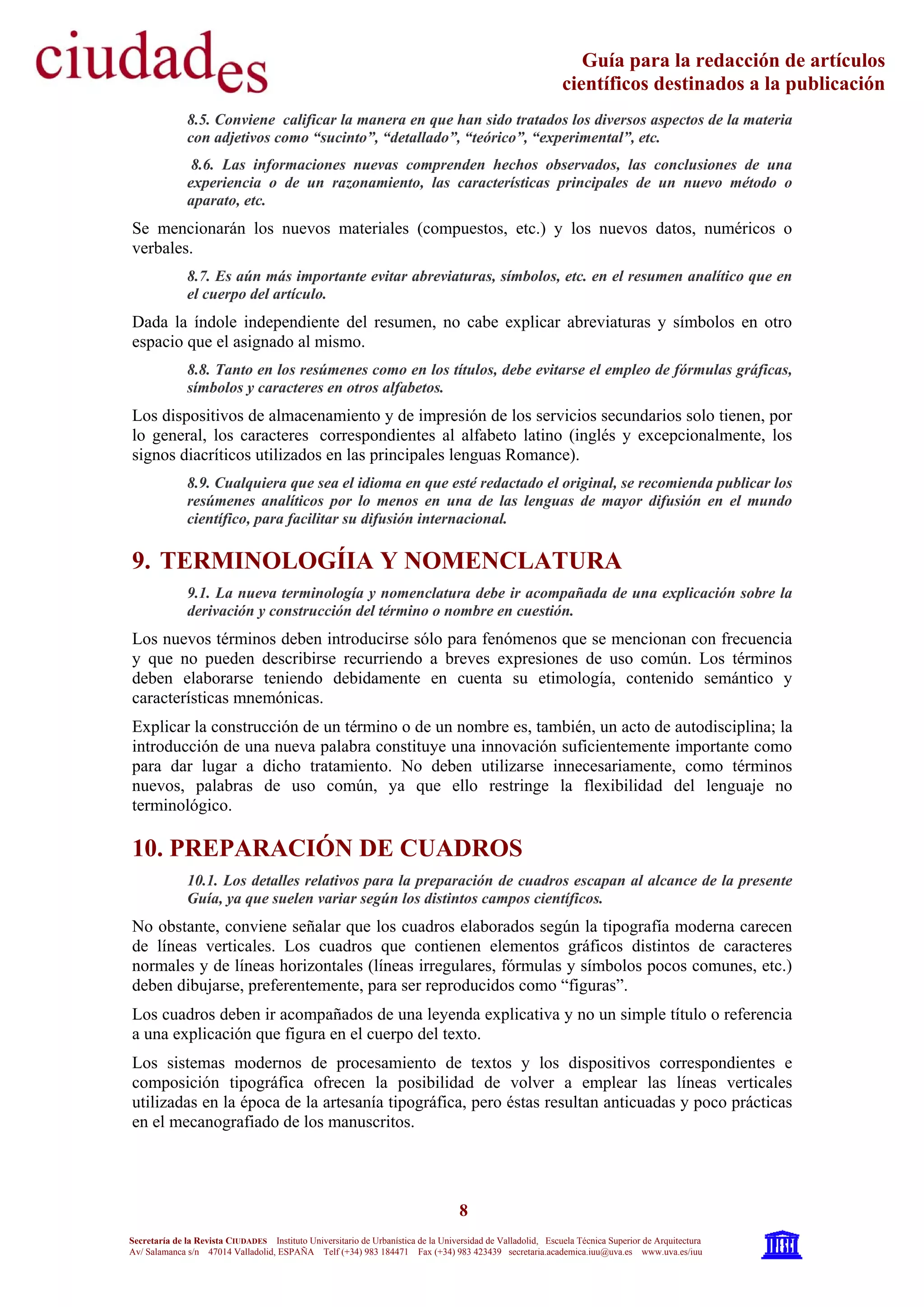 8
Secretaría de la Revista CIUDADES Instituto Universitario de Urbanística de la Universidad de Valladolid, Escuela Técnica Superior de Arquitectura
Av/ Salamanca s/n 47014 Valladolid, ESPAÑA Telf (+34) 983 184471 Fax (+34) 983 423439 secretaria.academica.iuu@uva.es www.uva.es/iuu
Guía para la redacción de artículos
científicos destinados a la publicación
8.5. Conviene calificar la manera en que han sido tratados los diversos aspectos de la materia
con adjetivos como “sucinto”, “detallado”, “teórico”, “experimental”, etc.
8.6. Las informaciones nuevas comprenden hechos observados, las conclusiones de una
experiencia o de un razonamiento, las características principales de un nuevo método o
aparato, etc.
Se mencionarán los nuevos materiales (compuestos, etc.) y los nuevos datos, numéricos o
verbales.
8.7. Es aún más importante evitar abreviaturas, símbolos, etc. en el resumen analítico que en
el cuerpo del artículo.
Dada la índole independiente del resumen, no cabe explicar abreviaturas y símbolos en otro
espacio que el asignado al mismo.
8.8. Tanto en los resúmenes como en los títulos, debe evitarse el empleo de fórmulas gráficas,
símbolos y caracteres en otros alfabetos.
Los dispositivos de almacenamiento y de impresión de los servicios secundarios solo tienen, por
lo general, los caracteres correspondientes al alfabeto latino (inglés y excepcionalmente, los
signos diacríticos utilizados en las principales lenguas Romance).
8.9. Cualquiera que sea el idioma en que esté redactado el original, se recomienda publicar los
resúmenes analíticos por lo menos en una de las lenguas de mayor difusión en el mundo
científico, para facilitar su difusión internacional.
9. TERMINOLOGÍIA Y NOMENCLATURA
9.1. La nueva terminología y nomenclatura debe ir acompañada de una explicación sobre la
derivación y construcción del término o nombre en cuestión.
Los nuevos términos deben introducirse sólo para fenómenos que se mencionan con frecuencia
y que no pueden describirse recurriendo a breves expresiones de uso común. Los términos
deben elaborarse teniendo debidamente en cuenta su etimología, contenido semántico y
características mnemónicas.
Explicar la construcción de un término o de un nombre es, también, un acto de autodisciplina; la
introducción de una nueva palabra constituye una innovación suficientemente importante como
para dar lugar a dicho tratamiento. No deben utilizarse innecesariamente, como términos
nuevos, palabras de uso común, ya que ello restringe la flexibilidad del lenguaje no
terminológico.
10. PREPARACIÓN DE CUADROS
10.1. Los detalles relativos para la preparación de cuadros escapan al alcance de la presente
Guía, ya que suelen variar según los distintos campos científicos.
No obstante, conviene señalar que los cuadros elaborados según la tipografía moderna carecen
de líneas verticales. Los cuadros que contienen elementos gráficos distintos de caracteres
normales y de líneas horizontales (líneas irregulares, fórmulas y símbolos pocos comunes, etc.)
deben dibujarse, preferentemente, para ser reproducidos como “figuras”.
Los cuadros deben ir acompañados de una leyenda explicativa y no un simple título o referencia
a una explicación que figura en el cuerpo del texto.
Los sistemas modernos de procesamiento de textos y los dispositivos correspondientes e
composición tipográfica ofrecen la posibilidad de volver a emplear las líneas verticales
utilizadas en la época de la artesanía tipográfica, pero éstas resultan anticuadas y poco prácticas
en el mecanografiado de los manuscritos.
 