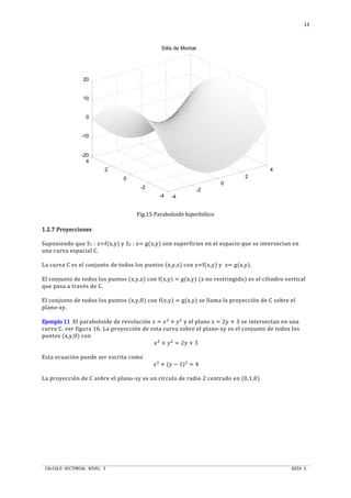 CALCULO VECTORIAL NIVEL 3 GUIA 1
13
Fig.15 Paraboloide hiperbólico
1.2.7 Proyecciones1.2.7 Proyecciones1.2.7 Proyecciones1.2.7 Proyecciones
Suponiendo que S1 : z=f(x,y) y S2 : z= g(x,y) son superficies en el espacio que se intersectan en
una curva espacial C.
La curva C es el conjunto de todos los puntos (x,y,z) con z=f(x,y) y z= g(x,y).
El conjunto de todos los puntos (x,y,z) con f(x,y) = g(x,y) (z no restringido) es el cilindro vertical
que pasa a través de C.
El conjunto de todos los puntos (x,y,0) con f(x,y) = g(x,y) se llama la proyección de C sobre el
plano-xy.
EjemploEjemploEjemploEjemplo 11111111 El paraboloide de revolución  = ST
+ UT
y el plano z = 2y + 3 se intersectan en una
curva C. ver figura 16. La proyección de esta curva sobre el plano-xy es el conjunto de todos los
puntos (x,y,0) con
ST
+ UT
= 2U + 3
Esta ecuación puede ser escrita como
ST
+ (U − 1)T
= 4
La proyección de C sobre el plano-xy es un círculo de radio 2 centrado en (0,1,0)
-4
-2
0
2
4
-4
-2
0
2
4
-20
-10
0
10
20
Silla de Montar
 