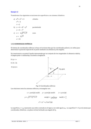 CALCULO VECTORIAL NIVEL 3 GUIA 1
16
Ejemplo 12Ejemplo 12Ejemplo 12Ejemplo 12
Transformar las siguientes ecuaciones de superficies a un sistema cilíndrico:
a) x`
+ U`
= 4 cilindro
N`
= 4
N = 2
b)  = 4 − x`
− U`
paraboloide
 = 4 − N`
c)  = 2†x` + U` cono
 = 2†N`
 = 2N
1.3.21.3.21.3.21.3.2 COORDENADAS ESFÉRICASCOORDENADAS ESFÉRICASCOORDENADAS ESFÉRICASCOORDENADAS ESFÉRICAS
El sistema de coordenadas esféricas se basa en la misma idea que las coordenadas polares y se utiliza para
determinar la posición espacial de un punto mediante una distancia y dos ángulos.
En consecuencia, un punto P queda representado por un conjunto de tres magnitudes: la distancia radial ρ,
el ángulo polar o colatitud ϕ y el azimut o longitud θ.
0 ≤ ρ < ∞
0 ≤ θ < 2π
0 ≤ ϕ ≤ π
ϕ P(ρ,ϕ,θ)
ρ
θ
Fig. 21 Coordenadas esféricas
Las relaciones entre los sistemas esféricos y rectangular son :
S = ‰Š‹Œ(•) cos(P) U = ‰Š‹Œ(•) sen(P)  = ‰qŽŠ(•)
‰ = †ST + UT + T cos(•) =
k
†fg•ig•kg
tan(P) =
i
f
ST
+ UT
= ‰T
Š‹ŒT
(•)
La superficie ‰ = ‰p representa una esfera centrada en el rigen y con radio igual a ‰p . La superficie P = Pp es la misma que e
coordenadas cilíndricas , un plano vertical inclinado una ángulo de Pp.
 