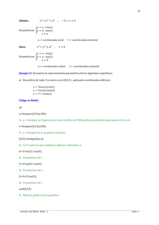 CALCULO VECTORIAL NIVEL 3 GUIA 1
20
CilindroCilindroCilindroCilindro:::: ST
+ UT
= nT
, − o <  < o
Paramétricas : œ
S = n ∙ cos(“)
U = n ∙ sen(“)
 = ”
” = qŽŽN™‹Œn™n Œ•ž‹š “ = qŽŽN™‹Œn™n nq•›”“nš
DiscoDiscoDiscoDisco:::: ST
+ UT
≤ nT
,  = o
Paramétricas : œ
S = ” ∙ cos(“)
U = ” ∙ sen(“)
 = o
” = qŽŽN™‹Œn™n Nn™•nš “ = qŽŽN™‹Œn™n nq•›”“nš
Ejemplo 15Ejemplo 15Ejemplo 15Ejemplo 15 Encuentre la representación paramétrica de las siguientes superficies:
a) Una esfera de radio 3 y centro en el (0,0,3) , aplicando coordenadas esféricas :
S = 3Š‹Œ(”)cos(“)
U = 3Š‹Œ(”)sen(“)
 = 3 + 3cos(”)
Código en MatlabCódigo en MatlabCódigo en MatlabCódigo en Matlab
clf
u=linspace(0,2*pi,100);
% y = linspace (a, b) genera un vector de fila y de 100 puntos linealmente espaciadas entre a y b.
v=linspace(0,2*pi,100);
% y = linspace (a, b, n) genera n puntos
[U,V]=meshgrid(u,v);
% U, V: matrices que contienen cada par ordenado x,y.
X=3*sin(U).*cos(V)
% Parametrica de x
Y=3*sin(U).*sin(V);
% Parametrica de y
Z=3+3*cos(U);
% Parametrica de z
surf(X,Y,Z)
% Muestra gráfica de la superficie
 