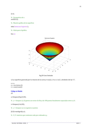 CALCULO VECTORIAL NIVEL 3 GUIA 1
22
Z=U;
% Parametrica de z
surf(X,Y,Z)
% Muestra gráfica de la superficie
title('Semicono Superior');
% título para el gráfico
box on
Fig.20 Cono limitado
c) La superficie generada por la rotacion de la curva y=cos(x) , 0 ≤ x ≤ π/2 , alrededor del eje “x”.
x = u
y = cos (u)cos (t)
z = cos(u) sen(t)
Código en MatlabCódigo en MatlabCódigo en MatlabCódigo en Matlab
clf
u=linspace(0,pi/2,50);
% y = linspace (a, b) genera un vector de fila y de 100 puntos linealmente espaciadas entre a y b.
v=linspace(-6,6,50);
% y = linspace (a, b, n) genera n puntos
[U,V]=meshgrid(u,v);
% U, V: matrices que contienen cada par ordenado x,y.
-3
-2
-1
0
1
2
3
-3
-2
-1
0
1
2
3
0
1
2
3
Semicono Superior
 