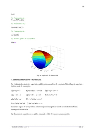 CALCULO VECTORIAL NIVEL 3 GUIA 1
23
X=U
% Parametrica de x
Y=cos(U).*cos(V);
% Parametrica de y
Z=cos(U).*sin(V);
% Parametrica de z
surf(X,Y,Z)
% Muestra gráfica de la superficie
box on
Fig.26 Superficie de revolución
7.7.7.7. EJERCICIOS PROPUESTOSEJERCICIOS PROPUESTOSEJERCICIOS PROPUESTOSEJERCICIOS PROPUESTOS Y ACTIVIDADESY ACTIVIDADESY ACTIVIDADESY ACTIVIDADES
7.17.17.17.1 ¿Cuáles de las siguientes superficies cuádricas son superficies de revolución? Identifique la superficie e
indicar su eje de revolución.
a) x2 + y2 = z b) 9x2 +36y2 +4z2 =36 c) x2 + y2 − z2 =−4
d) y =4x2 − z2 e) 4x2 +4y2 + z2 =100 f) 9z + x2 + y2 =0
g) y2 +5z2 = x2 h) −9x2 +16y2 =144z2
i) − x2 +9y2 + z2 =9 j) 36x2 − y2 +9z2 =144
Seleccione alguna de las superficies anteriores y realice su gráfica, usando el método de las trazas.
Verifique usando Matlab
7.27.27.27.2 Relacione la ecuación con su gráfica (marcada I-VIII). Dé razones para su elección
0
0.5
1
1.5
2
-1
-0.5
0
0.5
1
-1
-0.5
0
0.5
1
 