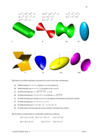 CALCULO VECTORIAL NIVEL 3 GUIA 1
24
a) x
2
+ 4y
2
+ 9z
2
= 1; b) 9x
2
+ 4y
2
+ z
2
= 1; c) x
2
− y
2
+ z
2
=1
d) − x
2
+ y
2
− z
2
=1; e) y = 2x
2
+ z
2
; f) y
2
= x
2
+ 2z
2
g) x
2
+ 2z
2
= 1; h) y = x
2
− z
2
I. II. III. IV.
V. VI. VII. VIII.
7.37.37.37.3 Graficar los sólidos indicados, marcando los cortes con los ejes coordenados.
a) Sólido limitado y2 + x2 = 1 , el plano z= y+3 y el plano-xy
b) Sólido limitado por z2 + x2 = 1 y los planos y=0 y x+y=2
c) El sólido limitado por  = †4 − ST − UT y z=0
d) El sólido limitado por z2 + y2 + x2 = 1 y arriba de  = †ST + UT
e) El sólido limitado por el plano x+y+z=1 y los planos coordenados en el primer octante.
f) El sólido limitado por z = 9− x2 – y , z =-1
g) El sólido limitado por z = 3− 2x2 − y2 , z = x2 + y2 − 3
h) El sólido dentro del tetraedro de vértices (0,0,0), (1,0,0),(0,1,0) y (0,0,1)
7.47.47.47.4 Escriba la ecuación dada en coordenadas cilíndricas y esféricas.
a) x2 + y2 + z2 =16 b) x2 − y2 − 2z2 = 4 c) x2 + y2 = 2y
d) x + 2y + 3z = 6 e) y2 + z2 = 1 f) x2 + y2 = z2
 