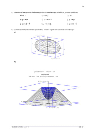 CALCULO VECTORIAL NIVEL 3 GUIA 1
25
7.57.57.57.5 Identifique la superficie dada en coordenadas esféricas o cilíndricas, cuya ecuación es:
a) r = 3 b) θ = π/3 c) ρ = 3
d) ϕ = π/3 e) r = 4sen θ f) ϕ =π/2
g) ρ cos ϕ = 2 h) ρ = 2 cos ϕ i) ρ sen ϕ = 2
7.67.67.67.6 Encuentre una representación paramétrica para las superficies que se observan debajo :
a)
b)
x
y
z
(2.00,4.00,-2.00)
(-2.00,-4.00,2.00)
x
y
z
radio menor = 2cm , radio mayor = 6cm altura = 4cm
paraboloide altura = 3cm radio = 2cm
cono truncado
(6.00,6.00,4.00)
(-6.00,-6.00,0.00)
 