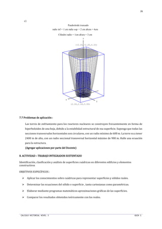 CALCULO VECTORIAL NIVEL 3 GUIA 1
26
c)
7.77.77.77.7 Problemas de aplicación :Problemas de aplicación :Problemas de aplicación :Problemas de aplicación :
Las torres de enfriamiento para los reactores nucleares se construyen frecuentemente en forma de
hiperboloides de una hoja, debido a la estabilidad estructural de esa superficie. Suponga que todas las
secciones transversales horizontales son circulares, con un radio mínimo de 600 m. La torre va a tener
2400 m de alto, con un radio seccional transversal horizontal máximo de 900 m. Halle una ecuación
para la estructura.
(Agregar aplicaciones por parte(Agregar aplicaciones por parte(Agregar aplicaciones por parte(Agregar aplicaciones por parte del Docente)del Docente)del Docente)del Docente)
8.8.8.8. ACTIVIDADACTIVIDADACTIVIDADACTIVIDAD –––– TRABAJO INTEGRADOR SUSTENTADOTRABAJO INTEGRADOR SUSTENTADOTRABAJO INTEGRADOR SUSTENTADOTRABAJO INTEGRADOR SUSTENTADO
Identificación, clasificación y análisis de superficies cuádricas en diferentes edificios y elementos
constructivos
OBJETIVOS ESPECÍFICOS :
Aplicar los conocimientos sobre cuádricas para representar superficies y sólidos reales.
Determinar las ecuaciones del sólido o superficie , tanto cartesianas como paramétricas.
Elaborar mediante programas matemáticos aproximaciones gráficas de las superficies.
Comparar los resultados obtenidos teóricamente con los reales.
x
y
z
radio inf = 1 cm radio sup = 2 cm altura = 6cm
Paraboloide truncado
Cilindro radio = 1cm altura = 3 cm
(2.00,2.00,0.00)
(-2.00,-2.00,6.00)
 