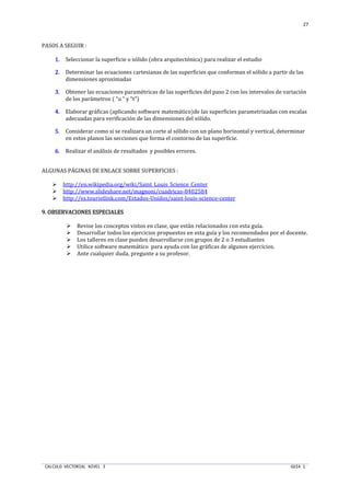 CALCULO VECTORIAL NIVEL 3 GUIA 1
27
PASOS A SEGUIR :
1.1.1.1. Seleccionar la superficie o sólido (obra arquitectónica) para realizar el estudio
2.2.2.2. Determinar las ecuaciones cartesianas de las superficies que conforman el sólido a partir de las
dimensiones aproximadas
3.3.3.3. Obtener las ecuaciones paramétricas de las superficies del paso 2 con los intervalos de variación
de los parámetros ( “u “ y “t”)
4.4.4.4. Elaborar gráficas (aplicando software matemático)de las superficies parametrizadas con escalas
adecuadas para verificación de las dimensiones del sólido.
5.5.5.5. Considerar como si se realizara un corte al sólido con un plano horizontal y vertical, determinar
en estos planos las secciones que forma el contorno de las superficie.
6.6.6.6. Realizar el análisis de resultados y posibles errores.
ALGUNAS PÁGINAS DE ENLACE SOBRE SUPERFICIES :
http://en.wikipedia.org/wiki/Saint_Louis_Science_Center
http://www.slideshare.net/magnoni/cuadricas-8402584
http://es.touristlink.com/Estados-Unidos/saint-louis-science-center
9.9.9.9. OBSERVACIONES ESPECIALESOBSERVACIONES ESPECIALESOBSERVACIONES ESPECIALESOBSERVACIONES ESPECIALES
Revise los conceptos vistos en clase, que están relacionados con esta guía.
Desarrollar todos los ejercicios propuestos en esta guía y los recomendados por el docente.
Los talleres en clase pueden desarrollarse con grupos de 2 o 3 estudiantes
Utilice software matemático para ayuda con las gráficas de algunos ejercicios.
Ante cualquier duda, pregunte a su profesor.
 