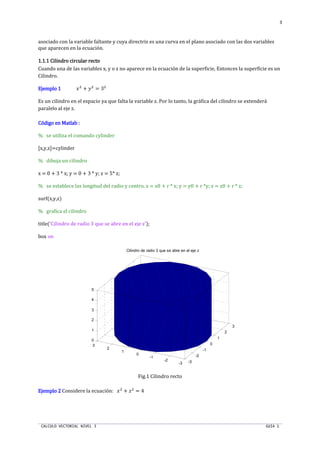 CALCULO VECTORIAL NIVEL 3 GUIA 1
3
asociado con la variable faltante y cuya directriz es una curva en el plano asociado con las dos variables
que aparecen en la ecuación.
1.1.1.1.1.1.1.1.1 Cilindro circular recto1 Cilindro circular recto1 Cilindro circular recto1 Cilindro circular recto
Cuando una de las variables x, y o z no aparece en la ecuación de la superficie, Entonces la superficie es un
Cilindro.
Ejemplo 1Ejemplo 1Ejemplo 1Ejemplo 1 ST
+ UT
= 3T
Es un cilindro en el espacio ya que falta la variable z. Por lo tanto, la gráfica del cilindro se extenderá
paralelo al eje z.
Código en Matlab :Código en Matlab :Código en Matlab :Código en Matlab :
% se utiliza el comando cylinder
[x,y,z]=cylinder
% dibuja un cilindro
x = 0 + 3 * x; y = 0 + 3 * y; z = 5* z;
% se establece las longitud del radio y centro, x = x0 + r * x; y = y0 + r *y; z = z0 + r * z;
surf(x,y,z)
% grafica el cilindro
title('Cilindro de radio 3 que se abre en el eje z');
box on
Fig.1 Cilindro recto
Ejemplo 2Ejemplo 2Ejemplo 2Ejemplo 2 Considere la ecuación: ST
+ T
= 4
-3
-2
-1
0
1
2
3
-3
-2
-1
0
1
2
3
0
1
2
3
4
5
Cilindro de radio 3 que se abre en el eje z
 