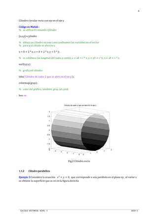 CALCULO VECTORIAL NIVEL 3 GUIA 1
4
Cilindro circular recto con eje en el eje y
Código en Matlab :Código en Matlab :Código en Matlab :Código en Matlab :
% se utiliza el comando cylinder
[x,z,y]=cylinder
% dibuja un cilindro en este caso cambiamos las variables en el vector
% para q el cilindo se abra en y.
x = 0 + 2 * x; z = 0 + 2 * z; y = 5 * y;
% se establece las longitud del radio y centro, x = x0 + r * x; y = y0 + r *y; z = z0 + r * z;
surf(x,y,z)
% grafica el cilindro
title('Cilindro de radio 2 que se abre en el eje y');
colormap(gray);
% color del gráfico; también: gray, jet, pink
box on
Fig.2 Cilindro recto
1.1.21.1.21.1.21.1.2 Cilindro parabólicoCilindro parabólicoCilindro parabólicoCilindro parabólico
Ejemplo 3Ejemplo 3Ejemplo 3Ejemplo 3 Considere la ecuación ST
+ U = 0, que corresponde a una parábola en el plano xy, al variar z
se obtiene la superficie que se ve en la figura derecha
-2
-1
0
1
2
01
2
34
5
-2
-1.5
-1
-0.5
0
0.5
1
1.5
2
Cilindro de radio 2 que se abre en el eje y
 