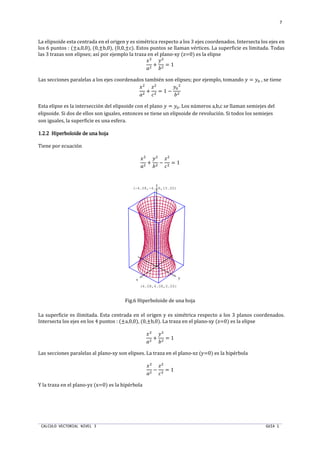 CALCULO VECTORIAL NIVEL 3 GUIA 1
7
La elipsoide esta centrada en el origen y es simétrica respecto a los 3 ejes coordenados. Intersecta los ejes en
los 6 puntos : (±a,0,0), (0,±b,0), (0,0,±c). Estos puntos se llaman vértices. La superficie es limitada. Todas
las 3 trazas son elipses; así por ejemplo la traza en el plano-xy (z=0) es la elipse
ST
nT
+
UT
oT
= 1
Las secciones paralelas a los ejes coordenados también son elipses; por ejemplo, tomando U = Up , se tiene
ST
nT
+
T
qT
= 1 −
Up
T
oT
Esta elipse es la intersección del elipsoide con el plano U = Up. Los números a,b,c se llaman semiejes del
elipsoide. Si dos de ellos son iguales, entonces se tiene un elipsoide de revolución. Si todos los semiejes
son iguales, la superficie es una esfera.
1.2.21.2.21.2.21.2.2 Hiperboloide de una hojaHiperboloide de una hojaHiperboloide de una hojaHiperboloide de una hoja
Tiene por ecuación
ST
nT
+
UT
oT
−
T
qT
= 1
Fig.6 Hiperboloide de una hoja
La superficie es ilimitada. Esta centrada en el origen y es simétrica respecto a los 3 planos coordenados.
Intersecta los ejes en los 4 puntos : (±a,0,0), (0,±b,0). La traza en el plano-xy (z=0) es la elipse
ST
nT
+
UT
oT
= 1
Las secciones paralelas al plano-xy son elipses. La traza en el plano-xz (y=0) es la hipérbola
ST
nT
−
T
qT
= 1
Y la traza en el plano-yz (x=0) es la hipérbola
x y
z
(4.08,4.08,0.00)
(-4.08,-4.08,15.00)
 