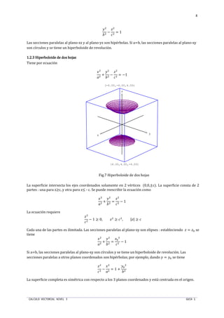 CALCULO VECTORIAL NIVEL 3 GUIA 1
8
UT
oT
−
T
qT
= 1
Las secciones paralelas al plano-xz y al plano-yz son hipérbolas. Si a=b, las secciones paralelas al plano-xy
son círculos y se tiene un hiperboloide de revolución.
1.2.31.2.31.2.31.2.3 Hiperboloide de dos hojasHiperboloide de dos hojasHiperboloide de dos hojasHiperboloide de dos hojas
Tiene por ecuación
ST
nT
+
UT
oT
−
T
qT
= −1
Fig.7 Hiperboloide de dos hojas
La superficie intersecta los ejes coordenados solamente en 2 vértices (0,0,±c). La superficie consta de 2
partes : una para z≥c, y otra para z≤ - c. Se puede reescribir la ecuación como
ST
nT
+
UT
oT
=
T
qT
− 1
La ecuación requiere
T
qT
− 1 ≥ 0, T
≥ qT
, || ≥ q
Cada una de las partes es ilimitada. Las secciones paralelas al plano-xy son elipses : estableciendo  = p se
tiene
ST
nT
+
UT
oT
=
p
T
qT
− 1
Si a=b, las secciones paralelas al plano-xy son círculos y se tiene un hiperboloide de revolución. Las
secciones paralelas a otros planos coordenados son hipérbolas; por ejemplo, dando U = Up se tiene
T
qT
−
ST
nT
= 1 +
Up
T
oT
La superficie completa es simétrica con respecto a los 3 planos coordenados y está centrada en el origen.
x y
z
(4.00,4.00,-4.00)
(-4.00,-4.00,4.00)
 
