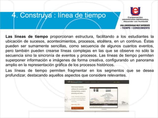 4. Construya : línea de tiempo
Las líneas de tiempo proporcionan estructura, facilitando a los estudiantes la
ubicación de sucesos, acontecimientos, procesos, etcétera, en un continuo. Éstas
pueden ser sumamente sencillas, como secuencia de algunos cuantos eventos,
pero también pueden crearse líneas complejas en las que se observe no sólo la
secuencia sino la sincronía de eventos y procesos. Las líneas de tiempo permiten
superponer información e imágenes de forma creativa, configurando un panorama
amplio en la representación gráfica de los procesos históricos.
Las líneas de tiempo permiten fragmentar en los segmentos que se desea
profundizar, destacando aquellos aspectos que considere relevantes.
 