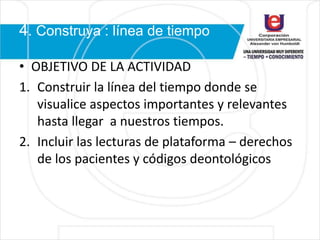 4. Construya : línea de tiempo
• OBJETIVO DE LA ACTIVIDAD
1. Construir la línea del tiempo donde se
visualice aspectos importantes y relevantes
hasta llegar a nuestros tiempos.
2. Incluir las lecturas de plataforma – derechos
de los pacientes y códigos deontológicos
 