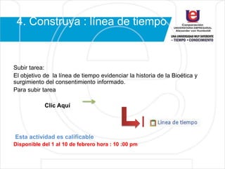 4. Construya : línea de tiempo
Subir tarea:
El objetivo de la línea de tiempo evidenciar la historia de la Bioética y
surgimiento del consentimiento informado.
Para subir tarea
Clic Aquí
Esta actividad es calificable
Disponible del 1 al 10 de febrero hora : 10 :00 pm
 