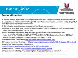 Unidad 3: Bioética
Fuentes bibliográficas
1. Imagen bioética obtenida de: http://www.asociacionbioetica.com/publicaciones-asociacion-bioetica
2. Video Bioética <iframewidth="560"height="315"src="https://www.youtube.com/embed/0JjM8RyeXTU"
frameborder="0" allowfullscreen></iframe>
3. Derechos humanos:https://es.wikipedia.org/wiki/Derechos_humanos –
See more at: http://www.giron.cu/es/noticia/internacional/ddhh-%C2%BFqui%C3%A9n-no-sabe-de-
derechos-humanos#sthash.sLb6I30M.dpuf
4.Linea de tiempo obtenida de: http://tic.sepdf.gob.mx/micrositio/micrositio3/lineas.html
helsin file:///E:/UNIVERSIDAD%20ALEX/VIRTUAL/DIPLOMADO/Declaracion_Helsinki_2013.pdf
infrome belmont belmont http://www.unav.es/cdb/usotbelmont.html
5.Informe belmont Obtenido de:http://www.unav.es/cdb/usotbelmont.html
6.Derechos humanos Obtenido de :http://www.un.org/es/documents/udhr/UDHR_booklet_SP_web.pdf
7.Imagen derechos humanos Obtenido de
:https://espejodecuba.files.wordpress.com/2015/12/derechos.jpg
8.Mapa mental Obtenido fehttps://es.wikipedia.org/wiki/Mapa_mental
9.Dibujo mapa mental http://www.coaching-tecnologico.com/los-mapas-mentales/
 